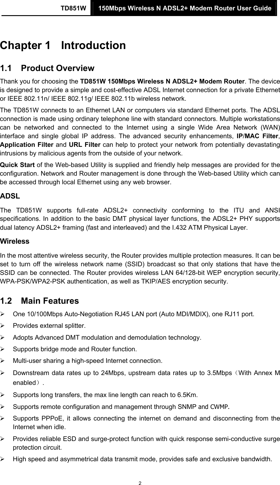 TD851W  150Mbps Wireless N ADSL2+ Modem Router User Guide 2 Chapter 1  Introduction 1.1  Product Overview Thank you for choosing the TD851W 150Mbps Wireless N ADSL2+ Modem Router. The device is designed to provide a simple and cost-effective ADSL Internet connection for a private Ethernet or IEEE 802.11n/ IEEE 802.11g/ IEEE 802.11b wireless network. The TD851W connects to an Ethernet LAN or computers via standard Ethernet ports. The ADSL connection is made using ordinary telephone line with standard connectors. Multiple workstations can be networked and connected to the Internet using a single Wide Area Network (WAN) interface and single global IP address. The advanced security enhancements, IP/MAC Filter, Application Filter and URL Filter can help to protect your network from potentially devastating intrusions by malicious agents from the outside of your network. Quick Start of the Web-based Utility is supplied and friendly help messages are provided for the configuration. Network and Router management is done through the Web-based Utility which can be accessed through local Ethernet using any web browser. ADSL The TD851W supports full-rate ADSL2+ connectivity conforming to the ITU and ANSI specifications. In addition to the basic DMT physical layer functions, the ADSL2+ PHY supports dual latency ADSL2+ framing (fast and interleaved) and the I.432 ATM Physical Layer. Wireless In the most attentive wireless security, the Router provides multiple protection measures. It can be set to turn off the wireless network name (SSID) broadcast so that only stations that have the SSID can be connected. The Router provides wireless LAN 64/128-bit WEP encryption security, WPA-PSK/WPA2-PSK authentication, as well as TKIP/AES encryption security. 1.2  Main Features ¾  One 10/100Mbps Auto-Negotiation RJ45 LAN port (Auto MDI/MDIX), one RJ11 port. ¾  Provides external splitter. ¾  Adopts Advanced DMT modulation and demodulation technology. ¾  Supports bridge mode and Router function. ¾  Multi-user sharing a high-speed Internet connection. ¾  Downstream data rates up to 24Mbps, upstream data rates up to 3.5Mbps（With Annex M enabled）. ¾  Supports long transfers, the max line length can reach to 6.5Km. ¾  Supports remote configuration and management through SNMP and CWMP. ¾  Supports PPPoE, it allows connecting the internet on demand and disconnecting from the Internet when idle. ¾  Provides reliable ESD and surge-protect function with quick response semi-conductive surge protection circuit. ¾  High speed and asymmetrical data transmit mode, provides safe and exclusive bandwidth. 