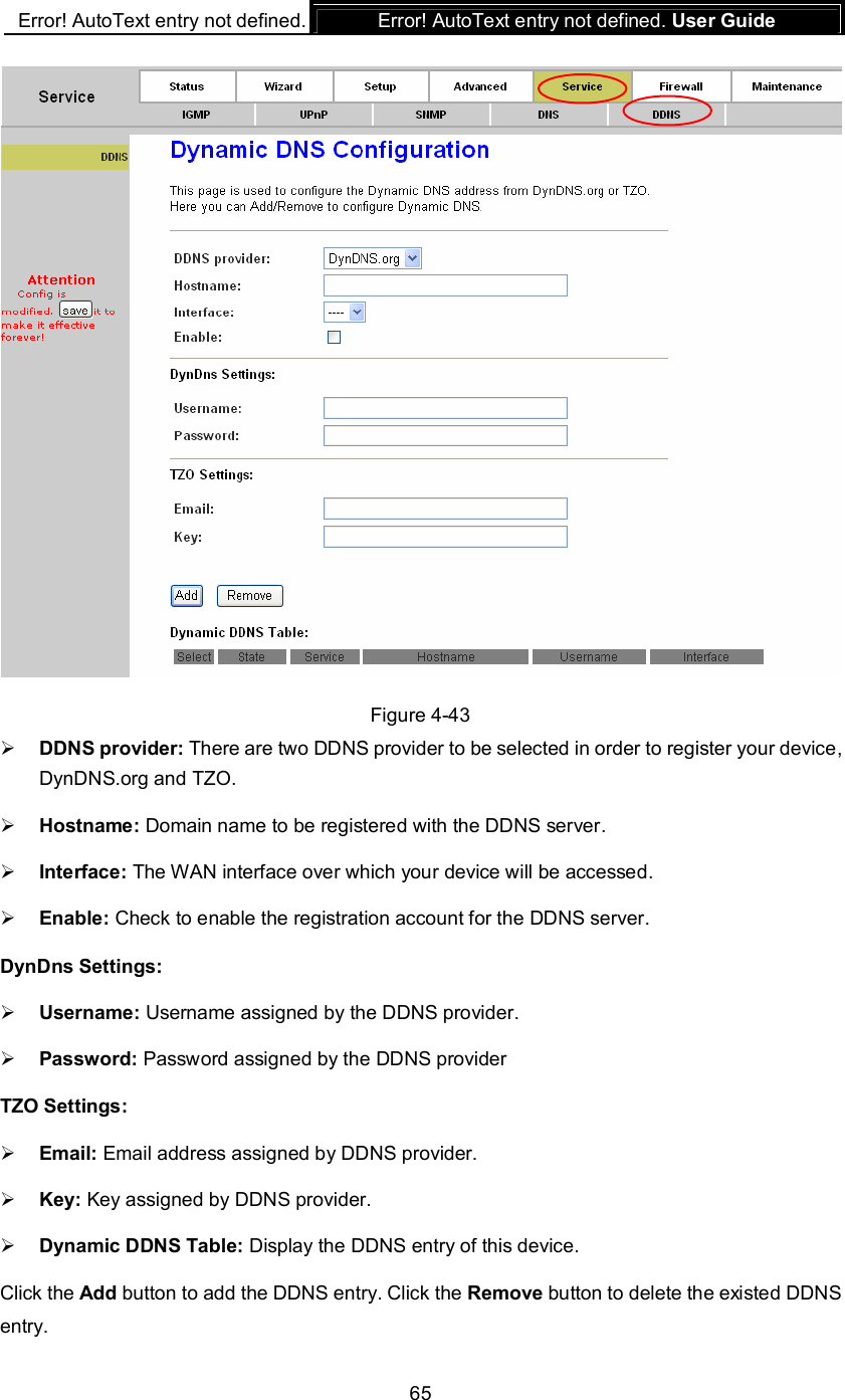 Error! AutoText entry not defined. Error! AutoText entry not defined. User Guide  65  Figure 4-43  DDNS provider: There are two DDNS provider to be selected in order to register your device, DynDNS.org and TZO.  Hostname: Domain name to be registered with the DDNS server.  Interface: The WAN interface over which your device will be accessed.  Enable: Check to enable the registration account for the DDNS server. DynDns Settings:  Username: Username assigned by the DDNS provider.  Password: Password assigned by the DDNS provider TZO Settings:  Email: Email address assigned by DDNS provider.  Key: Key assigned by DDNS provider.  Dynamic DDNS Table: Display the DDNS entry of this device. Click the Add button to add the DDNS entry. Click the Remove button to delete the existed DDNS entry. 