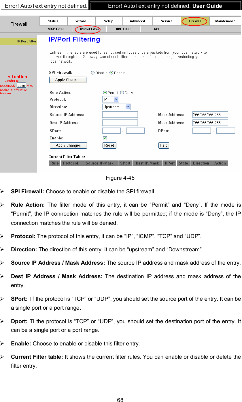 Error! AutoText entry not defined. Error! AutoText entry not defined. User Guide  68  Figure 4-45  SPI Firewall: Choose to enable or disable the SPI firewall.  Rule  Action:  The  filter  mode  of  this  entry,  it  can be  “Permit”  and  “Deny”.  If  the  mode  is “Permit”, the IP connection matches the rule will be permitted; if the mode is “Deny”, the IP connection matches the rule will be denied.  Protocol: The protocol of this entry, it can be “IP”, “ICMP”, “TCP” and “UDP”.  Direction: The direction of this entry, it can be “upstream” and “Downstream”.  Source IP Address / Mask Address: The source IP address and mask address of the entry.  Dest  IP  Address  /  Mask  Address: The destination  IP  address  and  mask  address  of  the entry.  SPort: Tf the protocol is “TCP” or “UDP”, you should set the source port of the entry. It can be a single port or a port range.  Dport: TI the protocol is “TCP” or “UDP”, you should set the destination port of the entry. It can be a single port or a port range.  Enable: Choose to enable or disable this filter entry.  Current Filter table: It shows the current filter rules. You can enable or disable or delete the filter entry. 