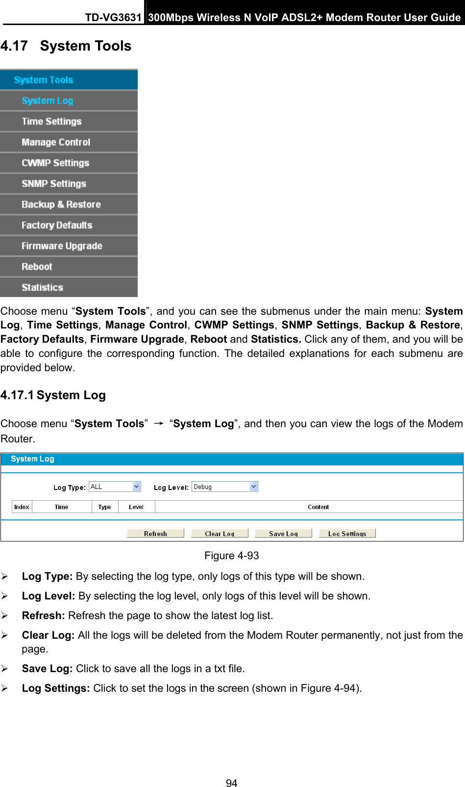 TD-VG3631 300Mbps Wireless N VoIP ADSL2+ Modem Router User Guide 94 4.17  System Tools  Choose menu “System Tools”, and you can see the submenus under the main menu: System Log, Time Settings, Manage Control, CWMP Settings, SNMP Settings, Backup &amp; Restore, Factory Defaults, Firmware Upgrade, Reboot and Statistics. Click any of them, and you will be able to configure the corresponding function. The detailed explanations for each submenu are provided below. 4.17.1 System Log Choose menu “System Tools” → “System Log”, and then you can view the logs of the Modem Router.  Figure 4-93    Log Type: By selecting the log type, only logs of this type will be shown.  Log Level: By selecting the log level, only logs of this level will be shown.  Refresh: Refresh the page to show the latest log list.  Clear Log: All the logs will be deleted from the Modem Router permanently, not just from the page.   Save Log: Click to save all the logs in a txt file.    Log Settings: Click to set the logs in the screen (shown in Figure 4-94). 