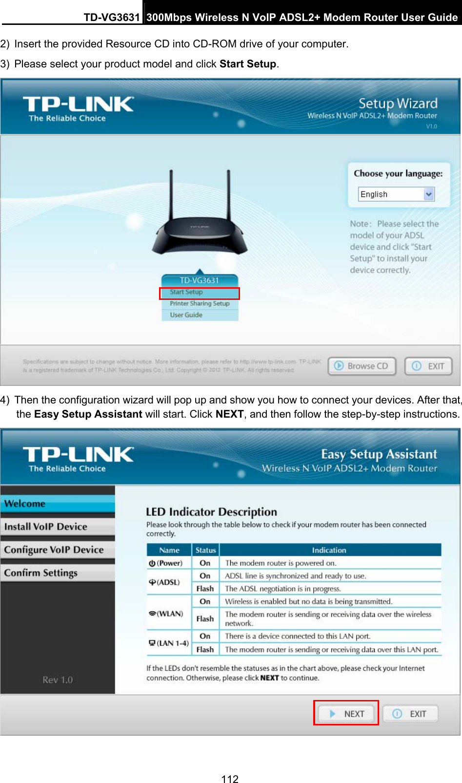 TD-VG3631 300Mbps Wireless N VoIP ADSL2+ Modem Router User Guide 112 2)  Insert the provided Resource CD into CD-ROM drive of your computer. 3)  Please select your product model and click Start Setup.   4)  Then the configuration wizard will pop up and show you how to connect your devices. After that, the Easy Setup Assistant will start. Click NEXT, and then follow the step-by-step instructions.  