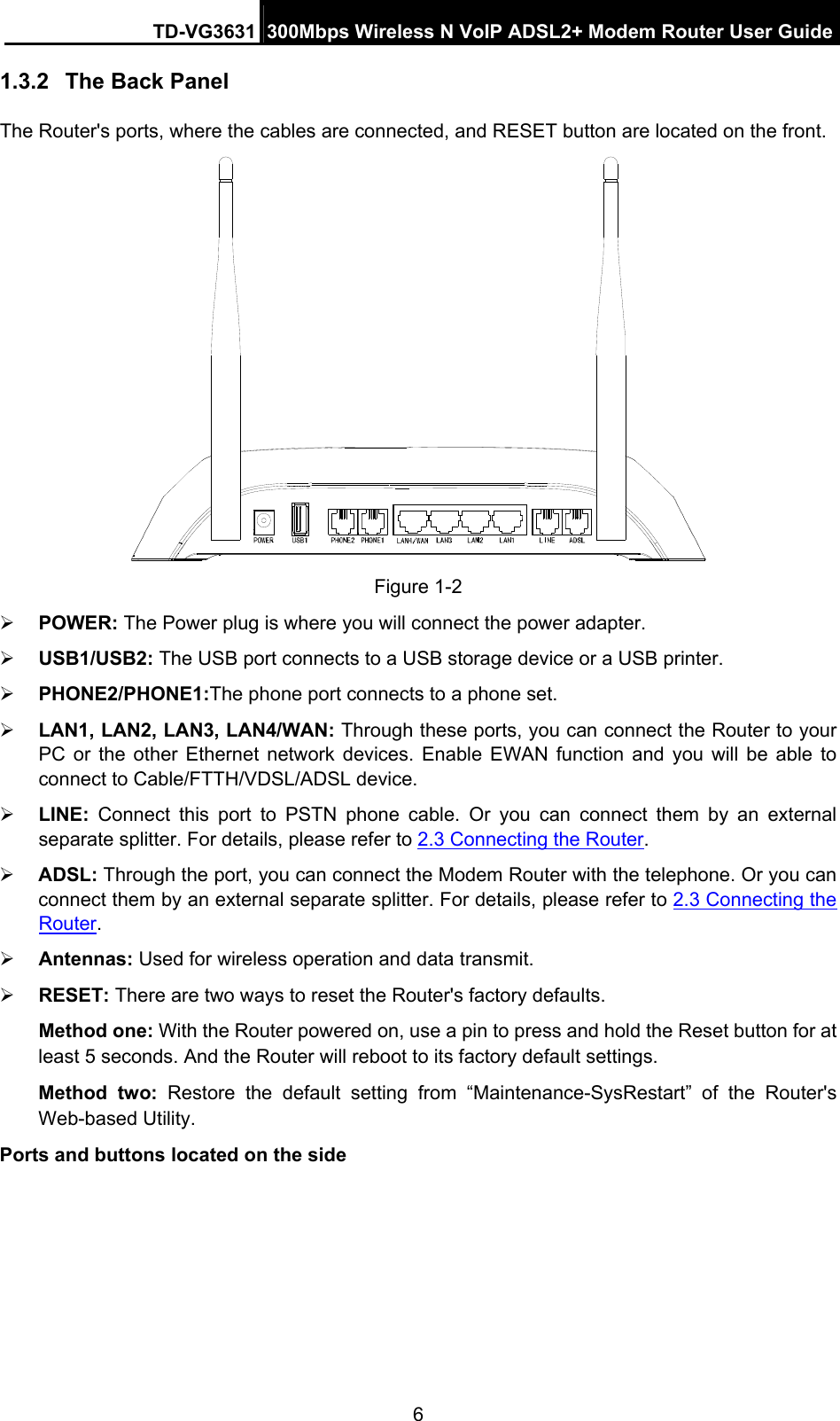 TD-VG3631 300Mbps Wireless N VoIP ADSL2+ Modem Router User Guide 6 1.3.2  The Back Panel The Router&apos;s ports, where the cables are connected, and RESET button are located on the front.    Figure 1-2  POWER: The Power plug is where you will connect the power adapter.  USB1/USB2: The USB port connects to a USB storage device or a USB printer.  PHONE2/PHONE1:The phone port connects to a phone set.  LAN1, LAN2, LAN3, LAN4/WAN: Through these ports, you can connect the Router to your PC or the other Ethernet network devices. Enable EWAN function and you will be able to connect to Cable/FTTH/VDSL/ADSL device.  LINE:  Connect this port to PSTN phone cable. Or you can connect them by an external separate splitter. For details, please refer to 2.3 Connecting the Router.  ADSL: Through the port, you can connect the Modem Router with the telephone. Or you can connect them by an external separate splitter. For details, please refer to 2.3 Connecting the Router.   Antennas: Used for wireless operation and data transmit.  RESET: There are two ways to reset the Router&apos;s factory defaults.   Method one: With the Router powered on, use a pin to press and hold the Reset button for at least 5 seconds. And the Router will reboot to its factory default settings. Method two: Restore the default setting from “Maintenance-SysRestart”  of the Router&apos;s Web-based Utility. Ports and buttons located on the side  