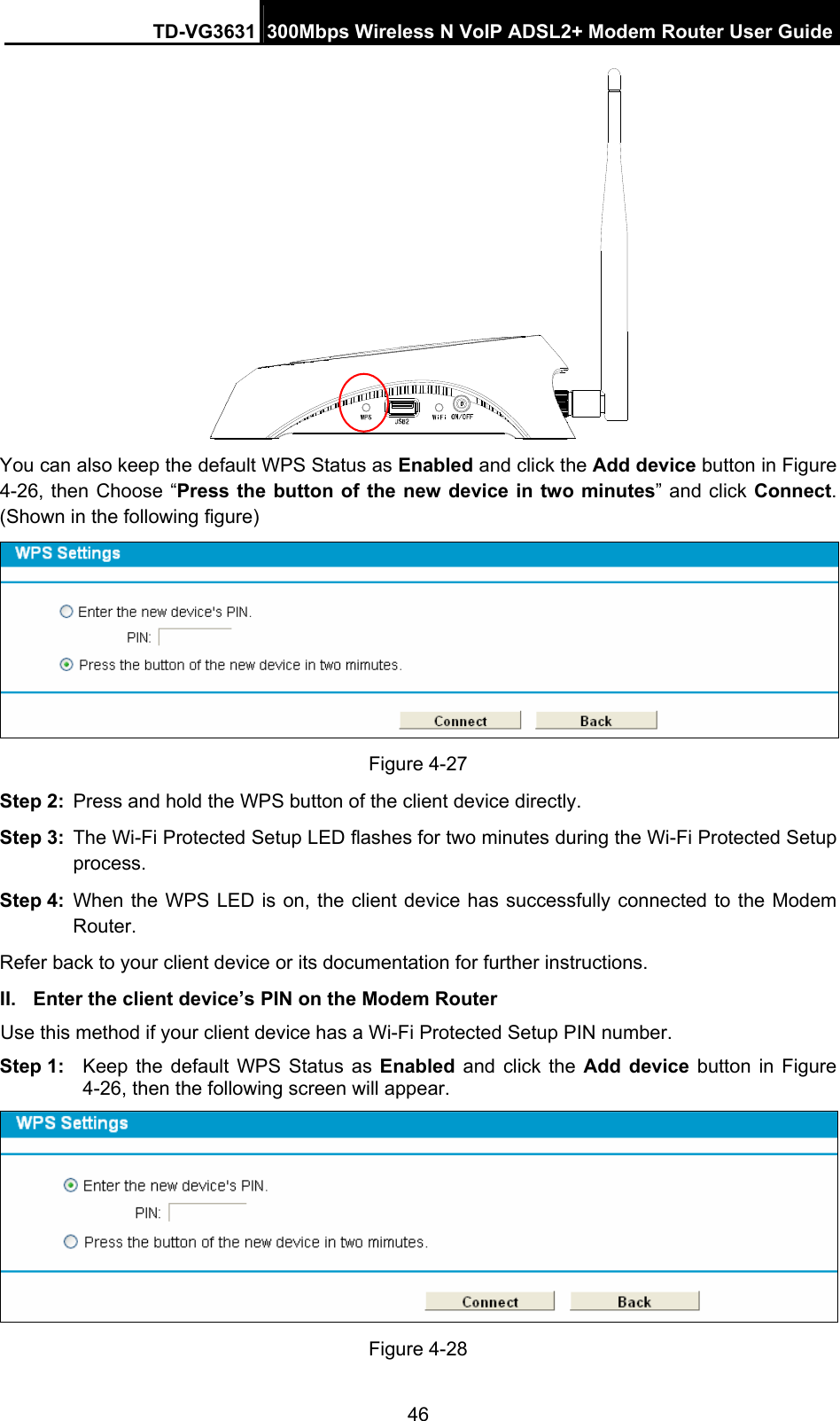 TD-VG3631 300Mbps Wireless N VoIP ADSL2+ Modem Router User Guide 46  You can also keep the default WPS Status as Enabled and click the Add device button in Figure 4-26, then Choose “Press the button of the new device in two minutes” and click Connect. (Shown in the following figure)  Figure 4-27 Step 2:  Press and hold the WPS button of the client device directly.   Step 3:  The Wi-Fi Protected Setup LED flashes for two minutes during the Wi-Fi Protected Setup process.  Step 4:  When the WPS LED is on, the client device has successfully connected to the Modem Router.  Refer back to your client device or its documentation for further instructions. II.  Enter the client device’s PIN on the Modem Router Use this method if your client device has a Wi-Fi Protected Setup PIN number. Step 1:  Keep the default WPS Status as Enabled and click the Add device button in Figure 4-26, then the following screen will appear.    Figure 4-28 