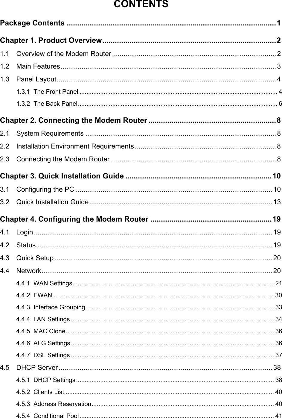  CONTENTS Package Contents ....................................................................................................1 Chapter 1. Product Overview...................................................................................2 1.1 Overview of the Modem Router ...................................................................................... 2 1.2 Main Features................................................................................................................. 3 1.3 Panel Layout................................................................................................................... 4 1.3.1 The Front Panel ................................................................................................................... 4 1.3.2 The Back Panel.................................................................................................................... 6 Chapter 2. Connecting the Modem Router .............................................................8 2.1 System Requirements .................................................................................................... 8 2.2 Installation Environment Requirements .......................................................................... 8 2.3 Connecting the Modem Router....................................................................................... 8 Chapter 3. Quick Installation Guide ......................................................................10 3.1 Configuring the PC .......................................................................................................10 3.2 Quick Installation Guide................................................................................................ 13 Chapter 4. Configuring the Modem Router ..........................................................19 4.1 Login............................................................................................................................. 19 4.2 Status............................................................................................................................ 19 4.3 Quick Setup .................................................................................................................. 20 4.4 Network......................................................................................................................... 20 4.4.1 WAN Settings..................................................................................................................... 21 4.4.2 EWAN ................................................................................................................................30 4.4.3 Interface Grouping ............................................................................................................. 33 4.4.4 LAN Settings ...................................................................................................................... 34 4.4.5 MAC Clone......................................................................................................................... 36 4.4.6 ALG Settings...................................................................................................................... 36 4.4.7 DSL Settings ...................................................................................................................... 37 4.5 DHCP Server................................................................................................................ 38 4.5.1 DHCP Settings................................................................................................................... 38 4.5.2 Clients List.......................................................................................................................... 40 4.5.3 Address Reservation.......................................................................................................... 40 4.5.4 Conditional Pool................................................................................................................. 41  