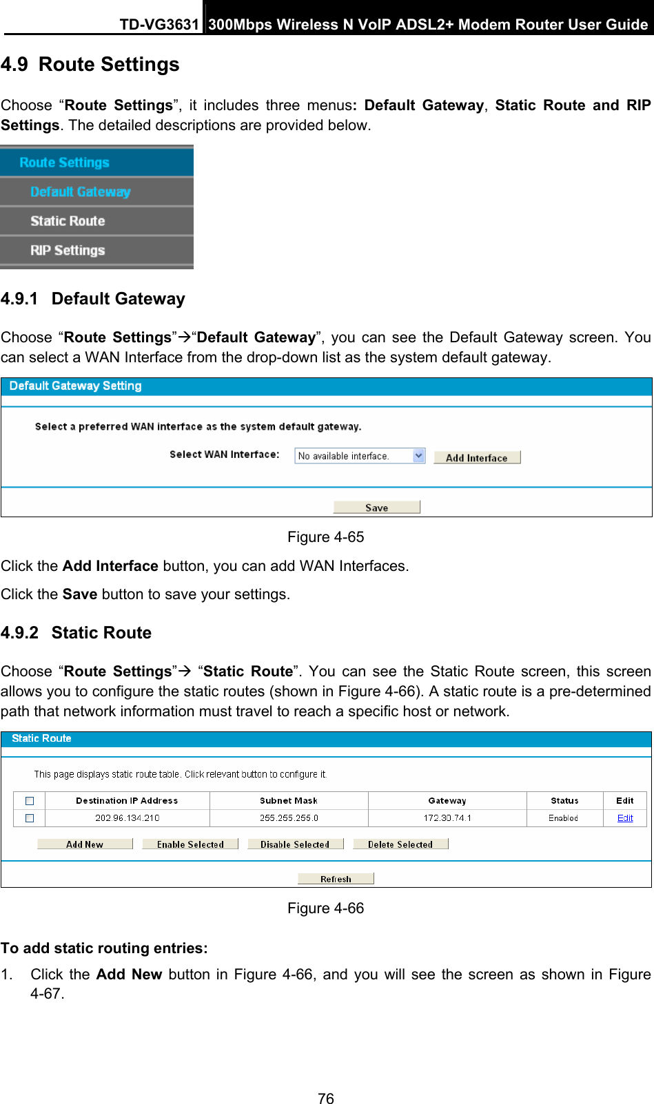 TD-VG3631 300Mbps Wireless N VoIP ADSL2+ Modem Router User Guide 76 4.9  Route Settings Choose “Route Settings”, it includes three menus: Default Gateway,  Static Route and RIP Settings. The detailed descriptions are provided below.  4.9.1  Default Gateway Choose “Route Settings”“Default Gateway”, you can see the Default Gateway screen. You can select a WAN Interface from the drop-down list as the system default gateway.    Figure 4-65 Click the Add Interface button, you can add WAN Interfaces. Click the Save button to save your settings. 4.9.2  Static Route Choose “Route Settings” “Static Route”. You can see the Static Route screen, this screen allows you to configure the static routes (shown in Figure 4-66). A static route is a pre-determined path that network information must travel to reach a specific host or network.  Figure 4-66 To add static routing entries: 1. Click the Add New button in Figure 4-66, and you will see the screen as shown in Figure 4-67.  