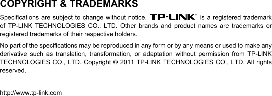  COPYRIGHT &amp; TRADEMARKS Specifications are subject to change without notice.   is a registered trademark of TP-LINK TECHNOLOGIES CO., LTD. Other brands and product names are trademarks or registered trademarks of their respective holders. No part of the specifications may be reproduced in any form or by any means or used to make any derivative such as translation, transformation, or adaptation without permission from TP-LINK TECHNOLOGIES CO., LTD. Copyright © 2011 TP-LINK TECHNOLOGIES CO., LTD. All rights reserved.  http://www.tp-link.com  