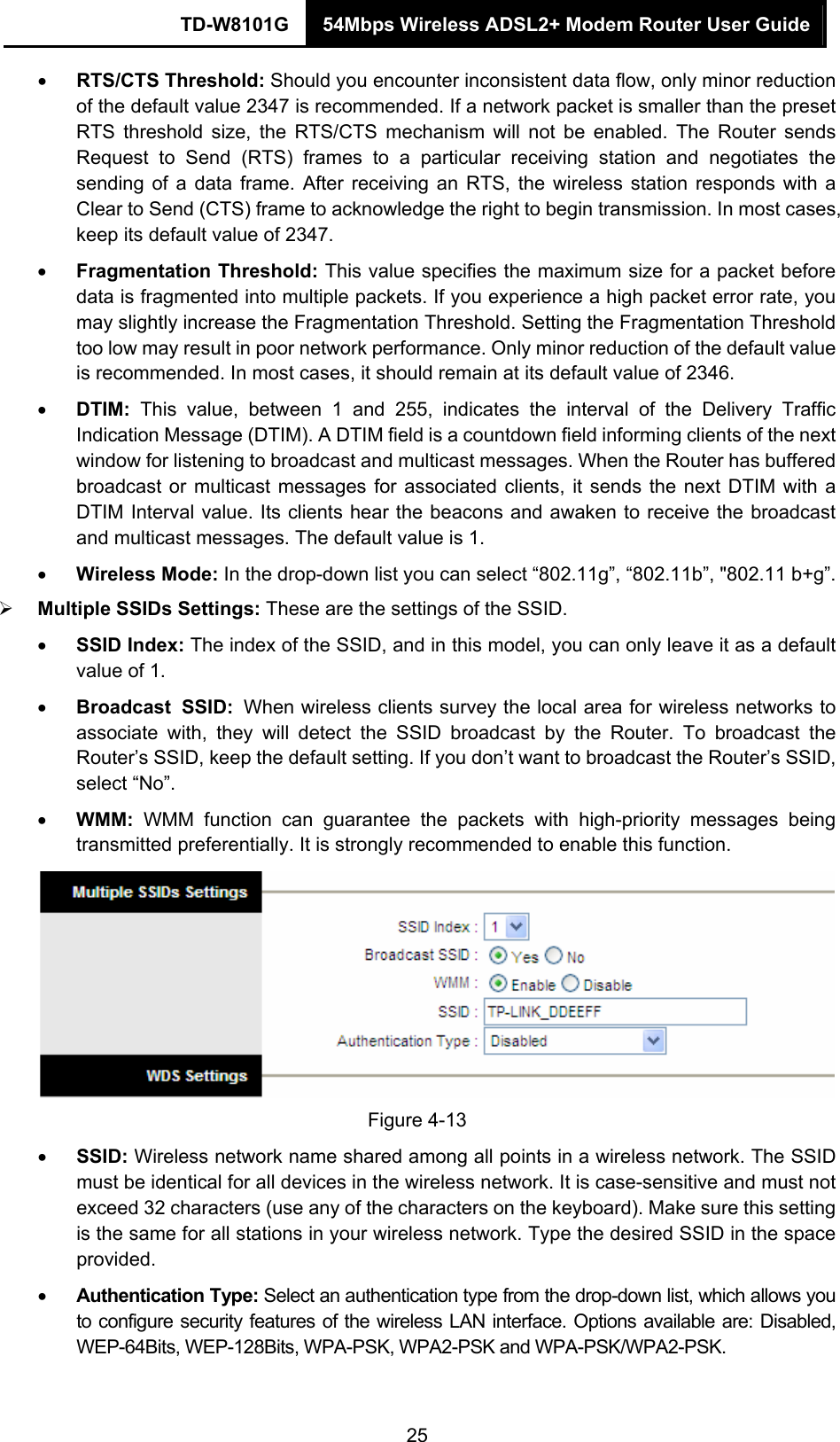 TD-W8101G  54Mbps Wireless ADSL2+ Modem Router User Guide  25• RTS/CTS Threshold: Should you encounter inconsistent data flow, only minor reduction of the default value 2347 is recommended. If a network packet is smaller than the preset RTS threshold size, the RTS/CTS mechanism will not be enabled. The Router sends Request to Send (RTS) frames to a particular receiving station and negotiates the sending of a data frame. After receiving an RTS, the wireless station responds with a Clear to Send (CTS) frame to acknowledge the right to begin transmission. In most cases, keep its default value of 2347. • Fragmentation Threshold: This value specifies the maximum size for a packet before data is fragmented into multiple packets. If you experience a high packet error rate, you may slightly increase the Fragmentation Threshold. Setting the Fragmentation Threshold too low may result in poor network performance. Only minor reduction of the default value is recommended. In most cases, it should remain at its default value of 2346. • DTIM:  This value, between 1 and 255, indicates the interval of the Delivery Traffic Indication Message (DTIM). A DTIM field is a countdown field informing clients of the next window for listening to broadcast and multicast messages. When the Router has buffered broadcast or multicast messages for associated clients, it sends the next DTIM with a DTIM Interval value. Its clients hear the beacons and awaken to receive the broadcast and multicast messages. The default value is 1. • Wireless Mode: In the drop-down list you can select “802.11g”, “802.11b”, &quot;802.11 b+g”. ¾ Multiple SSIDs Settings: These are the settings of the SSID. • SSID Index: The index of the SSID, and in this model, you can only leave it as a default value of 1. • Broadcast SSID: When wireless clients survey the local area for wireless networks to associate with, they will detect the SSID broadcast by the Router. To broadcast the Router’s SSID, keep the default setting. If you don’t want to broadcast the Router’s SSID, select “No”. • WMM: WMM function can guarantee the packets with high-priority messages being transmitted preferentially. It is strongly recommended to enable this function.  Figure 4-13 • SSID: Wireless network name shared among all points in a wireless network. The SSID must be identical for all devices in the wireless network. It is case-sensitive and must not exceed 32 characters (use any of the characters on the keyboard). Make sure this setting is the same for all stations in your wireless network. Type the desired SSID in the space provided. • Authentication Type: Select an authentication type from the drop-down list, which allows you to configure security features of the wireless LAN interface. Options available are: Disabled, WEP-64Bits, WEP-128Bits, WPA-PSK, WPA2-PSK and WPA-PSK/WPA2-PSK.   