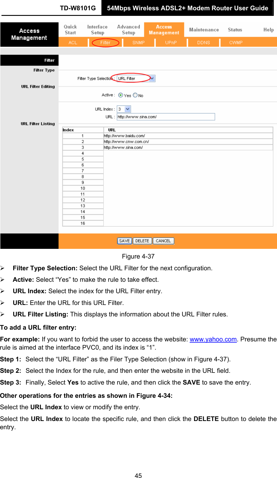 TD-W8101G  54Mbps Wireless ADSL2+ Modem Router User Guide  45 Figure 4-37 ¾ Filter Type Selection: Select the URL Filter for the next configuration. ¾ Active: Select “Yes” to make the rule to take effect. ¾ URL Index: Select the index for the URL Filter entry. ¾ URL: Enter the URL for this URL Filter. ¾ URL Filter Listing: This displays the information about the URL Filter rules. To add a URL filter entry: For example: If you want to forbid the user to access the website: www.yahoo.com. Presume the rule is aimed at the interface PVC0, and its index is “1”. Step 1:  Select the “URL Filter” as the Filer Type Selection (show in Figure 4-37). Step 2:  Select the Index for the rule, and then enter the website in the URL field. Step 3:  Finally, Select Yes to active the rule, and then click the SAVE to save the entry. Other operations for the entries as shown in Figure 4-34: Select the URL Index to view or modify the entry. Select the URL Index to locate the specific rule, and then click the DELETE button to delete the entry.  