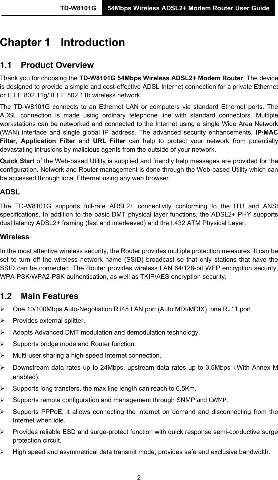 TD-W8101G  54Mbps Wireless ADSL2+ Modem Router User Guide  2Chapter 1  Introduction 1.1  Product Overview Thank you for choosing the TD-W8101G 54Mbps Wireless ADSL2+ Modem Router. The device is designed to provide a simple and cost-effective ADSL Internet connection for a private Ethernet or IEEE 802.11g/ IEEE 802.11b wireless network. The TD-W8101G connects to an Ethernet LAN or computers via standard Ethernet ports. The ADSL connection is made using ordinary telephone line with standard connectors. Multiple workstations can be networked and connected to the Internet using a single Wide Area Network (WAN) interface and single global IP address. The advanced security enhancements, IP/MAC Filter,  Application Filter and URL Filter can help to protect your network from potentially devastating intrusions by malicious agents from the outside of your network. Quick Start of the Web-based Utility is supplied and friendly help messages are provided for the configuration. Network and Router management is done through the Web-based Utility which can be accessed through local Ethernet using any web browser. ADSL The TD-W8101G supports full-rate ADSL2+ connectivity conforming to the ITU and ANSI specifications. In addition to the basic DMT physical layer functions, the ADSL2+ PHY supports dual latency ADSL2+ framing (fast and interleaved) and the I.432 ATM Physical Layer. Wireless In the most attentive wireless security, the Router provides multiple protection measures. It can be set to turn off the wireless network name (SSID) broadcast so that only stations that have the SSID can be connected. The Router provides wireless LAN 64/128-bit WEP encryption security, WPA-PSK/WPA2-PSK authentication, as well as TKIP/AES encryption security. 1.2  Main Features ¾  One 10/100Mbps Auto-Negotiation RJ45 LAN port (Auto MDI/MDIX), one RJ11 port. ¾  Provides external splitter. ¾  Adopts Advanced DMT modulation and demodulation technology. ¾  Supports bridge mode and Router function. ¾  Multi-user sharing a high-speed Internet connection. ¾  Downstream data rates up to 24Mbps, upstream data rates up to 3.5Mbps（With Annex M enabled). ¾  Supports long transfers, the max line length can reach to 6.5Km. ¾  Supports remote configuration and management through SNMP and CWMP. ¾  Supports PPPoE, it allows connecting the internet on demand and disconnecting from the Internet when idle. ¾  Provides reliable ESD and surge-protect function with quick response semi-conductive surge protection circuit. ¾  High speed and asymmetrical data transmit mode, provides safe and exclusive bandwidth. 