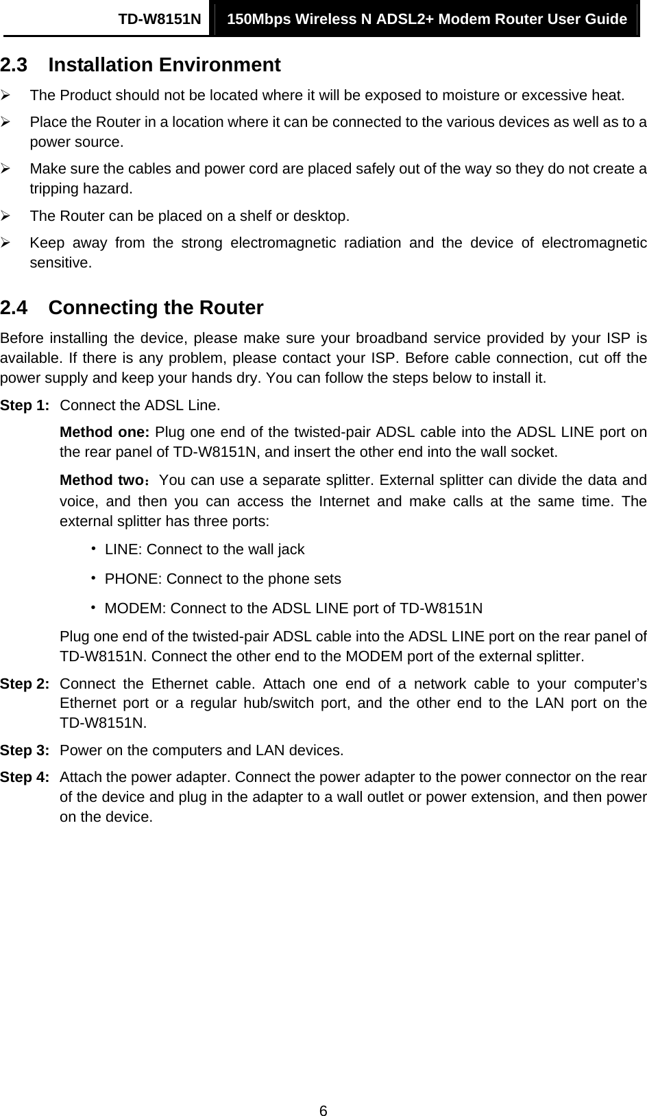 TD-W8151N  150Mbps Wireless N ADSL2+ Modem Router User Guide  62.3  Installation Environment ¾  The Product should not be located where it will be exposed to moisture or excessive heat. ¾  Place the Router in a location where it can be connected to the various devices as well as to a power source. ¾  Make sure the cables and power cord are placed safely out of the way so they do not create a tripping hazard. ¾  The Router can be placed on a shelf or desktop. ¾  Keep away from the strong electromagnetic radiation and the device of electromagnetic sensitive. 2.4  Connecting the Router Before installing the device, please make sure your broadband service provided by your ISP is available. If there is any problem, please contact your ISP. Before cable connection, cut off the power supply and keep your hands dry. You can follow the steps below to install it. Step 1:  Connect the ADSL Line. Method one: Plug one end of the twisted-pair ADSL cable into the ADSL LINE port on the rear panel of TD-W8151N, and insert the other end into the wall socket. Method two：You can use a separate splitter. External splitter can divide the data and voice, and then you can access the Internet and make calls at the same time. The external splitter has three ports: •  LINE: Connect to the wall jack •  PHONE: Connect to the phone sets •  MODEM: Connect to the ADSL LINE port of TD-W8151N Plug one end of the twisted-pair ADSL cable into the ADSL LINE port on the rear panel of TD-W8151N. Connect the other end to the MODEM port of the external splitter. Step 2:  Connect the Ethernet cable. Attach one end of a network cable to your computer’s Ethernet port or a regular hub/switch port, and the other end to the LAN port on the TD-W8151N. Step 3:  Power on the computers and LAN devices. Step 4:  Attach the power adapter. Connect the power adapter to the power connector on the rear of the device and plug in the adapter to a wall outlet or power extension, and then power on the device. 