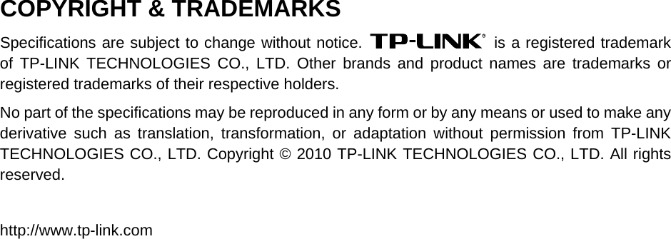  COPYRIGHT &amp; TRADEMARKS Specifications are subject to change without notice.   is a registered trademark of TP-LINK TECHNOLOGIES CO., LTD. Other brands and product names are trademarks or registered trademarks of their respective holders. No part of the specifications may be reproduced in any form or by any means or used to make any derivative such as translation, transformation, or adaptation without permission from TP-LINK TECHNOLOGIES CO., LTD. Copyright © 2010 TP-LINK TECHNOLOGIES CO., LTD. All rights reserved.  http://www.tp-link.com  
