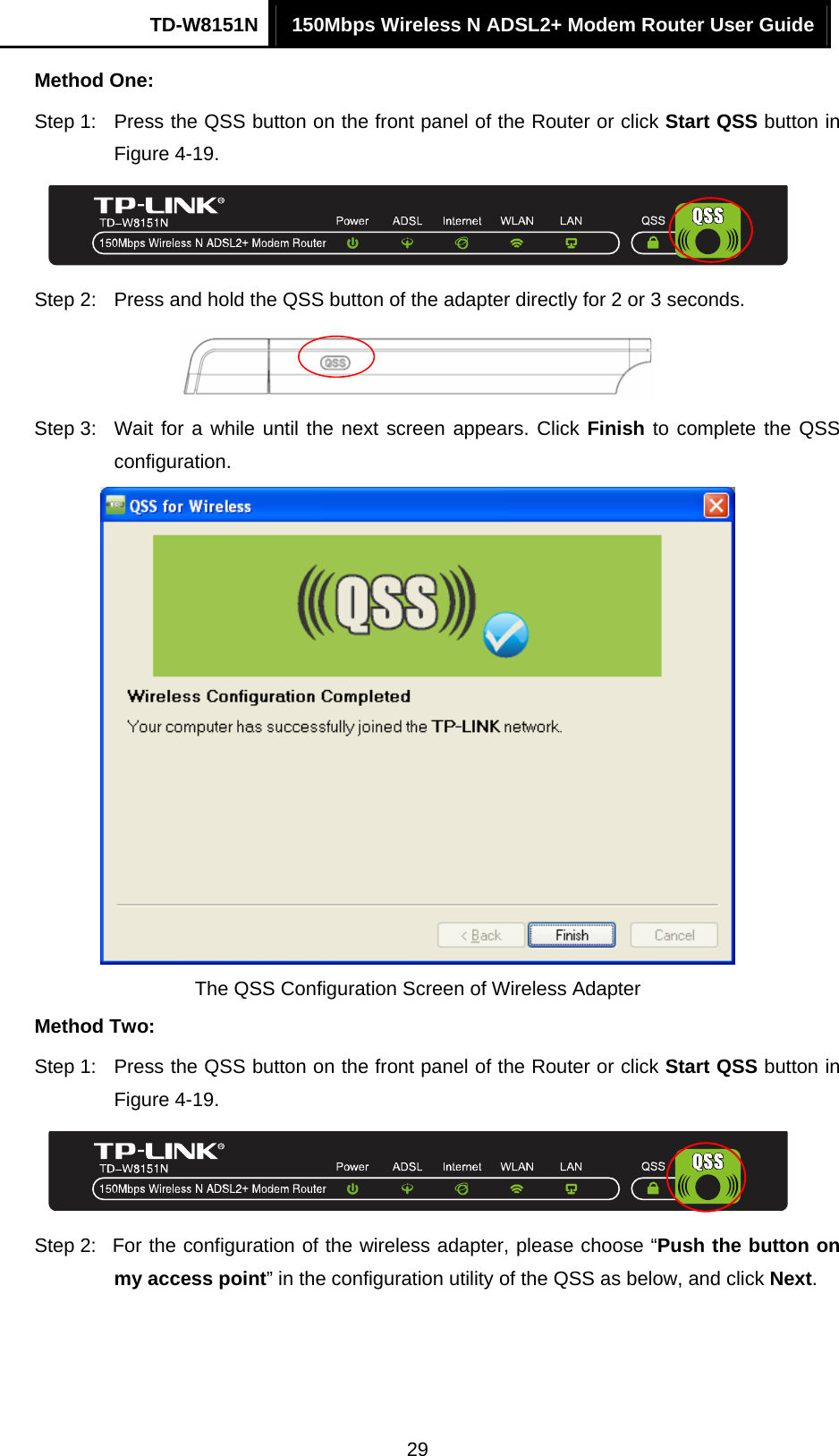 TD-W8151N  150Mbps Wireless N ADSL2+ Modem Router User Guide  29Method One: Step 1:  Press the QSS button on the front panel of the Router or click Start QSS button in Figure 4-19.  Step 2:  Press and hold the QSS button of the adapter directly for 2 or 3 seconds.  Step 3:  Wait for a while until the next screen appears. Click Finish to complete the QSS configuration.  The QSS Configuration Screen of Wireless Adapter   Method Two: Step 1:  Press the QSS button on the front panel of the Router or click Start QSS button in Figure 4-19.  Step 2:  For the configuration of the wireless adapter, please choose “Push the button on my access point” in the configuration utility of the QSS as below, and click Next.  