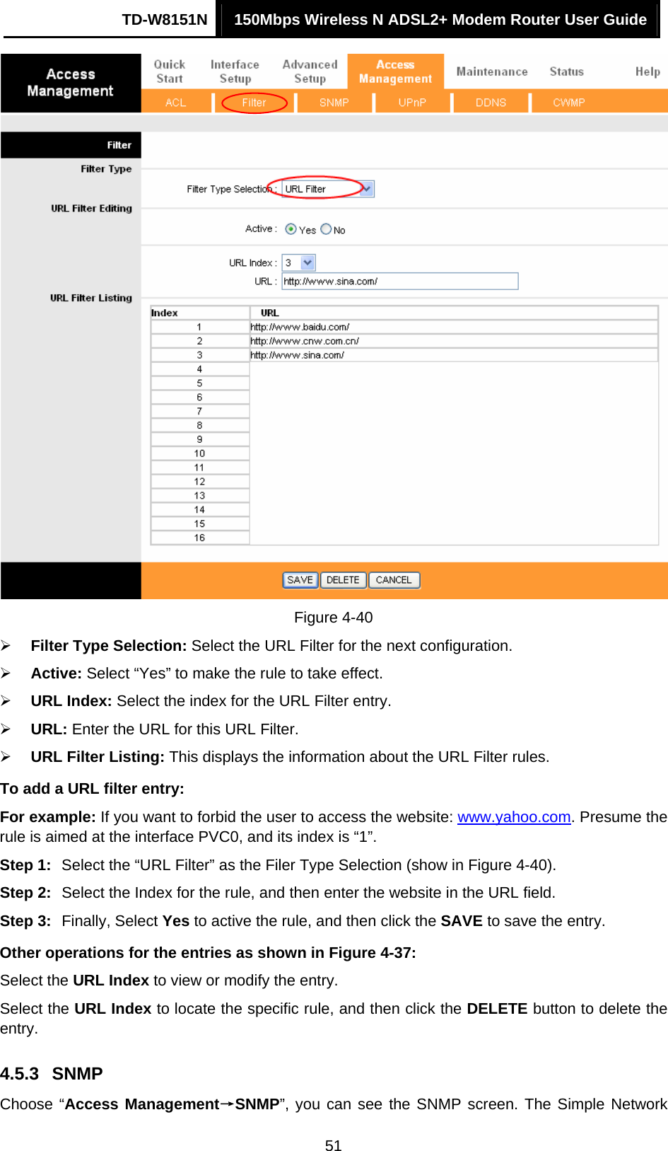 TD-W8151N  150Mbps Wireless N ADSL2+ Modem Router User Guide  51 Figure 4-40 ¾ Filter Type Selection: Select the URL Filter for the next configuration. ¾ Active: Select “Yes” to make the rule to take effect. ¾ URL Index: Select the index for the URL Filter entry. ¾ URL: Enter the URL for this URL Filter. ¾ URL Filter Listing: This displays the information about the URL Filter rules. To add a URL filter entry: For example: If you want to forbid the user to access the website: www.yahoo.com. Presume the rule is aimed at the interface PVC0, and its index is “1”. Step 1:  Select the “URL Filter” as the Filer Type Selection (show in Figure 4-40). Step 2:  Select the Index for the rule, and then enter the website in the URL field. Step 3:  Finally, Select Yes to active the rule, and then click the SAVE to save the entry. Other operations for the entries as shown in Figure 4-37: Select the URL Index to view or modify the entry. Select the URL Index to locate the specific rule, and then click the DELETE button to delete the entry. 4.5.3  SNMP Choose “Access Management→SNMP”, you can see the SNMP screen. The Simple Network 
