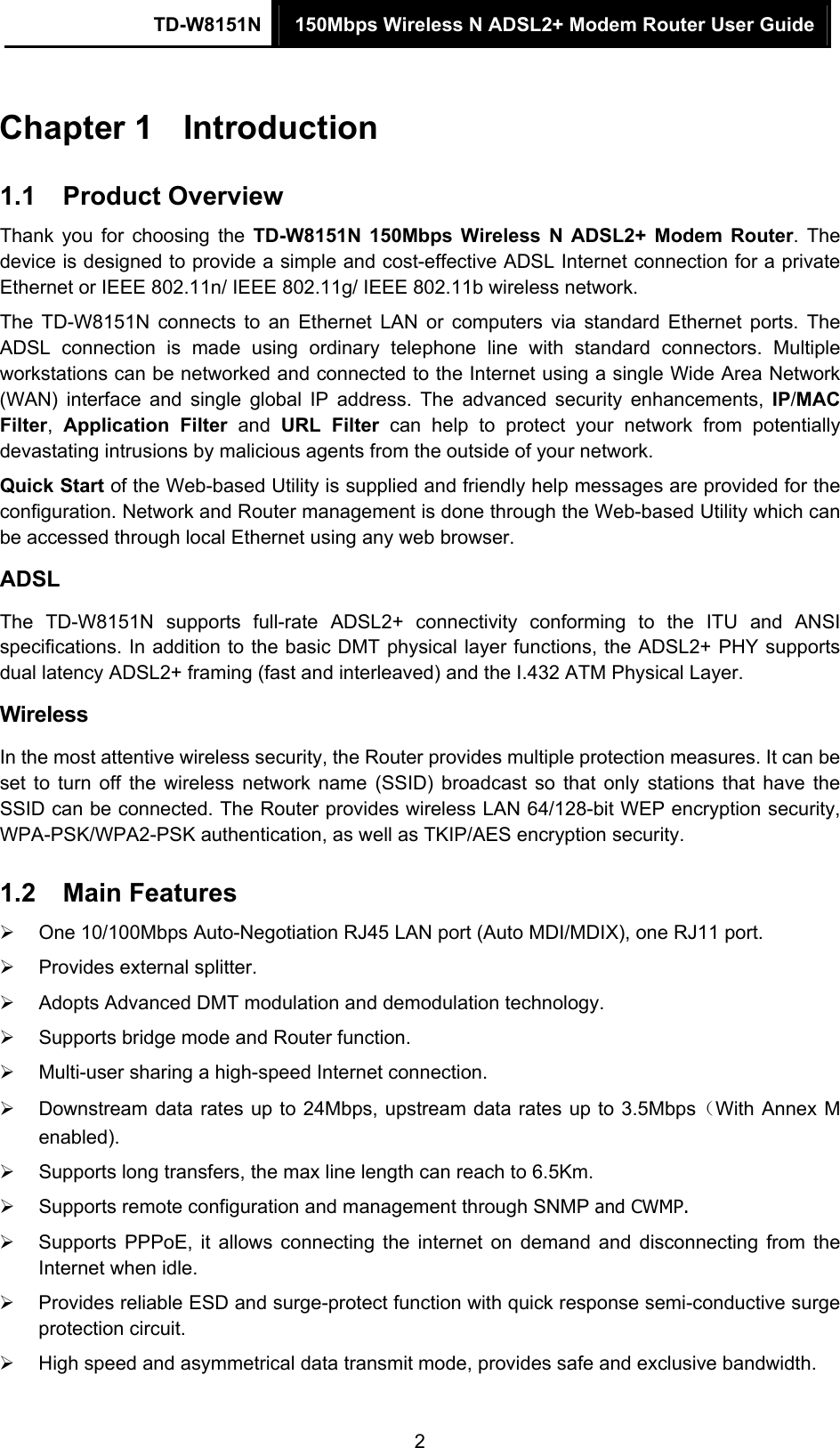 TD-W8151N  150Mbps Wireless N ADSL2+ Modem Router User Guide  2Chapter 1  Introduction 1.1  Product Overview Thank you for choosing the TD-W8151N 150Mbps Wireless N ADSL2+ Modem Router. The device is designed to provide a simple and cost-effective ADSL Internet connection for a private Ethernet or IEEE 802.11n/ IEEE 802.11g/ IEEE 802.11b wireless network. The TD-W8151N connects to an Ethernet LAN or computers via standard Ethernet ports. The ADSL connection is made using ordinary telephone line with standard connectors. Multiple workstations can be networked and connected to the Internet using a single Wide Area Network (WAN) interface and single global IP address. The advanced security enhancements, IP/MAC Filter,  Application Filter and URL Filter can help to protect your network from potentially devastating intrusions by malicious agents from the outside of your network. Quick Start of the Web-based Utility is supplied and friendly help messages are provided for the configuration. Network and Router management is done through the Web-based Utility which can be accessed through local Ethernet using any web browser. ADSL The TD-W8151N supports full-rate ADSL2+ connectivity conforming to the ITU and ANSI specifications. In addition to the basic DMT physical layer functions, the ADSL2+ PHY supports dual latency ADSL2+ framing (fast and interleaved) and the I.432 ATM Physical Layer. Wireless In the most attentive wireless security, the Router provides multiple protection measures. It can be set to turn off the wireless network name (SSID) broadcast so that only stations that have the SSID can be connected. The Router provides wireless LAN 64/128-bit WEP encryption security, WPA-PSK/WPA2-PSK authentication, as well as TKIP/AES encryption security. 1.2  Main Features   One 10/100Mbps Auto-Negotiation RJ45 LAN port (Auto MDI/MDIX), one RJ11 port.   Provides external splitter.   Adopts Advanced DMT modulation and demodulation technology.   Supports bridge mode and Router function.   Multi-user sharing a high-speed Internet connection.   Downstream data rates up to 24Mbps, upstream data rates up to 3.5Mbps（With Annex M enabled).   Supports long transfers, the max line length can reach to 6.5Km.   Supports remote configuration and management through SNMP and CWMP.   Supports PPPoE, it allows connecting the internet on demand and disconnecting from the Internet when idle.   Provides reliable ESD and surge-protect function with quick response semi-conductive surge protection circuit.   High speed and asymmetrical data transmit mode, provides safe and exclusive bandwidth. 