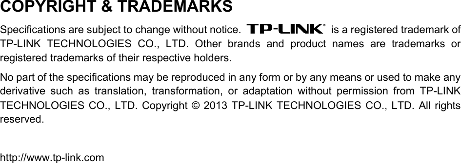 COPYRIGHT &amp; TRADEMARKS Specifications are subject to change without notice.    is a registered trademark of TP-LINK TECHNOLOGIES CO., LTD. Other brands and product names are trademarks or registered trademarks of their respective holders. No part of the specifications may be reproduced in any form or by any means or used to make any derivative such as translation, transformation, or adaptation without permission from TP-LINK TECHNOLOGIES CO., LTD. Copyright © 2013 TP-LINK TECHNOLOGIES CO., LTD. All rights reserved.  http://www.tp-link.com 