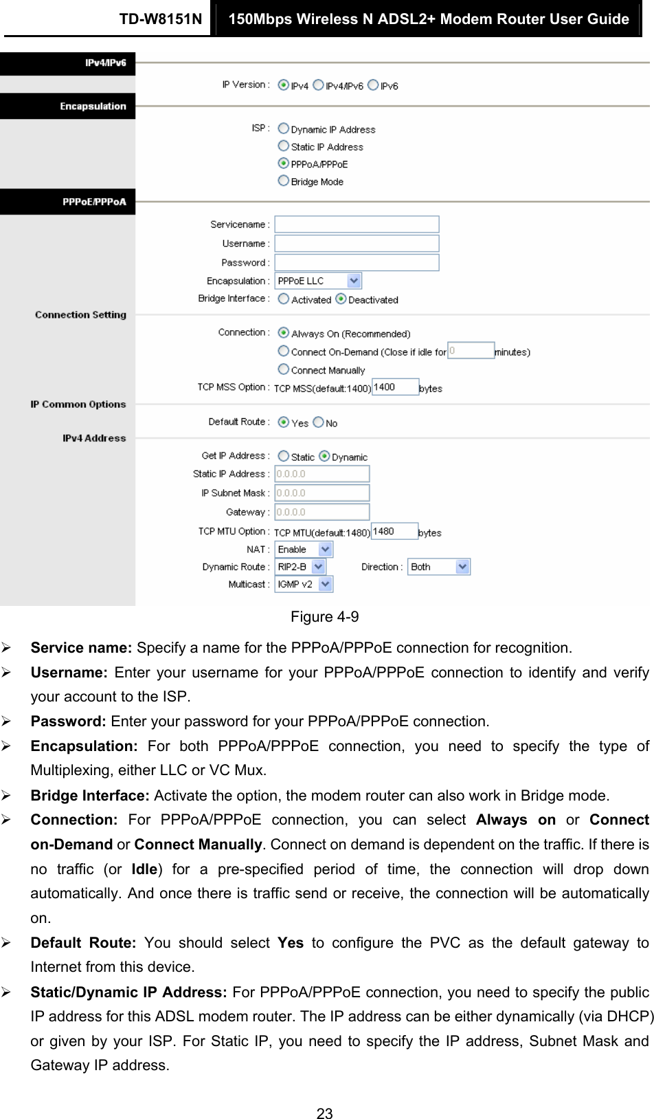 TD-W8151N  150Mbps Wireless N ADSL2+ Modem Router User Guide  23 Figure 4-9  Service name: Specify a name for the PPPoA/PPPoE connection for recognition.    Username:  Enter your username for your PPPoA/PPPoE connection to identify and verify your account to the ISP.  Password: Enter your password for your PPPoA/PPPoE connection.  Encapsulation:  For both PPPoA/PPPoE connection, you need to specify the type of Multiplexing, either LLC or VC Mux.  Bridge Interface: Activate the option, the modem router can also work in Bridge mode.  Connection: For PPPoA/PPPoE connection, you can select Always on or Connect on-Demand or Connect Manually. Connect on demand is dependent on the traffic. If there is no traffic (or Idle) for a pre-specified period of time, the connection will drop down automatically. And once there is traffic send or receive, the connection will be automatically on.  Default Route: You should select Yes to configure the PVC as the default gateway to Internet from this device.  Static/Dynamic IP Address: For PPPoA/PPPoE connection, you need to specify the public IP address for this ADSL modem router. The IP address can be either dynamically (via DHCP) or given by your ISP. For Static IP, you need to specify the IP address, Subnet Mask and Gateway IP address. 