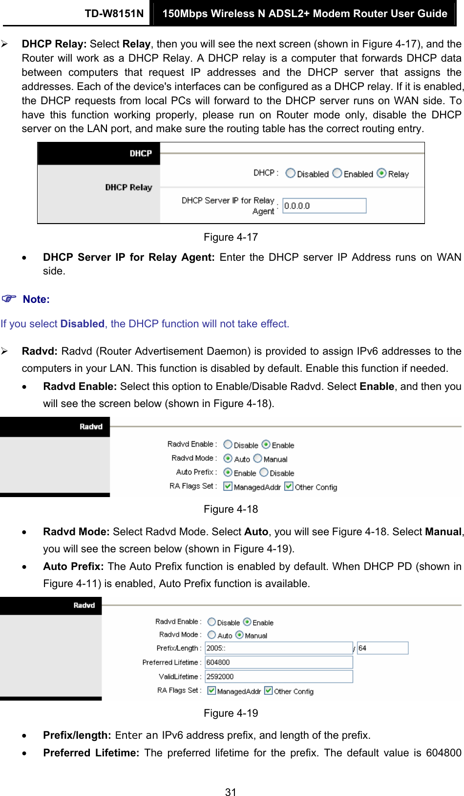 TD-W8151N  150Mbps Wireless N ADSL2+ Modem Router User Guide  31 DHCP Relay: Select Relay, then you will see the next screen (shown in Figure 4-17), and the Router will work as a DHCP Relay. A DHCP relay is a computer that forwards DHCP data between computers that request IP addresses and the DHCP server that assigns the addresses. Each of the device&apos;s interfaces can be configured as a DHCP relay. If it is enabled, the DHCP requests from local PCs will forward to the DHCP server runs on WAN side. To have this function working properly, please run on Router mode only, disable the DHCP server on the LAN port, and make sure the routing table has the correct routing entry.  Figure 4-17  DHCP Server IP for Relay Agent: Enter the DHCP server IP Address runs on WAN side.  Note: If you select Disabled, the DHCP function will not take effect.    Radvd: Radvd (Router Advertisement Daemon) is provided to assign IPv6 addresses to the               computers in your LAN. This function is disabled by default. Enable this function if needed.  Radvd Enable: Select this option to Enable/Disable Radvd. Select Enable, and then you will see the screen below (shown in Figure 4-18).  Figure 4-18  Radvd Mode: Select Radvd Mode. Select Auto, you will see Figure 4-18. Select Manual, you will see the screen below (shown in Figure 4-19).  Auto Prefix: The Auto Prefix function is enabled by default. When DHCP PD (shown in Figure 4-11) is enabled, Auto Prefix function is available.  Figure 4-19  Prefix/length: Enter an IPv6 address prefix, and length of the prefix.  Preferred Lifetime: The preferred lifetime for the prefix. The default value is 604800 