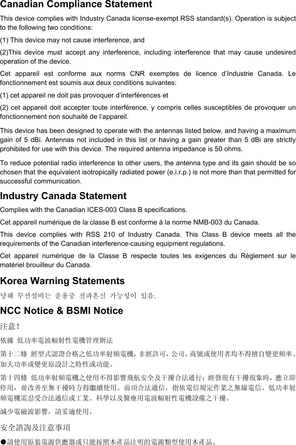 Canadian Compliance Statement This device complies with Industry Canada license-exempt RSS standard(s). Operation is subject to the following two conditions:   (1) This device may not cause interference, and   (2)This device must accept any interference, including interference that may cause undesired operation of the device. Cet appareil est conforme aux norms CNR exemptes de licence d’Industrie Canada. Le fonctionnement est soumis aux deux conditions suivantes:   (1) cet appareil ne doit pas provoquer d’interférences et   (2) cet appareil doit accepter toute interférence, y compris celles susceptibles de provoquer un fonctionnement non souhaité de l’appareil. This device has been designed to operate with the antennas listed below, and having a maximum gain of 5 dBi. Antennas not included in this list or having a gain greater than 5 dBi are strictly prohibited for use with this device. The required antenna impedance is 50 ohms.   To reduce potential radio interference to other users, the antenna type and its gain should be so chosen that the equivalent isotropically radiated power (e.i.r.p.) is not more than that permitted for successful communication. Industry Canada Statement Complies with the Canadian ICES-003 Class B specifications. Cet appareil numérique de la classe B est conforme à la norme NMB-003 du Canada.   This device complies with RSS 210 of Industry Canada. This Class B device meets all the requirements of the Canadian interference-causing equipment regulations. Cet appareil numérique de la Classe B respecte toutes les exigences du Règlement sur le matériel brouilleur du Canada. Korea Warning Statements 당해 무선설비는 운용중 전파혼신 가능성이 있음. NCC Notice &amp; BSMI Notice 注意！  依據 低功率電波輻射性電機管理辦法 第十二條 經型式認證合格之低功率射頻電機，非經許可，公司、商號或使用者均不得擅自變更頻率、加大功率或變更原設計之特性或功能。 第十四條 低功率射頻電機之使用不得影響飛航安全及干擾合法通行；經發現有干擾現象時，應立即停用，並改善至無干擾時方得繼續使用。前項合法通信，指依電信規定作業之無線電信。低功率射頻電機需忍受合法通信或工業、科學以及醫療用電波輻射性電機設備之干擾。 減少電磁波影響，請妥適使用。 安全諮詢及注意事項 ●請使用原裝電源供應器或只能按照本產品注明的電源類型使用本產品。 