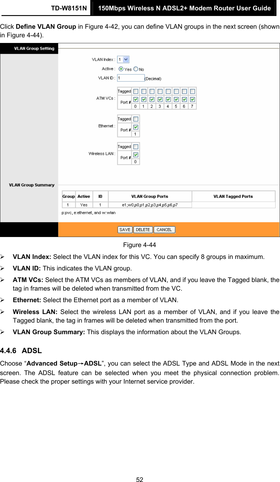 TD-W8151N  150Mbps Wireless N ADSL2+ Modem Router User Guide  52Click Define VLAN Group in Figure 4-42, you can define VLAN groups in the next screen (shown in Figure 4-44).  Figure 4-44  VLAN Index: Select the VLAN index for this VC. You can specify 8 groups in maximum.  VLAN ID: This indicates the VLAN group.  ATM VCs: Select the ATM VCs as members of VLAN, and if you leave the Tagged blank, the tag in frames will be deleted when transmitted from the VC.  Ethernet: Select the Ethernet port as a member of VLAN.  Wireless LAN: Select the wireless LAN port as a member of VLAN, and if you leave the Tagged blank, the tag in frames will be deleted when transmitted from the port.  VLAN Group Summary: This displays the information about the VLAN Groups. 4.4.6  ADSL Choose “Advanced Setup→ADSL”, you can select the ADSL Type and ADSL Mode in the next screen. The ADSL feature can be selected when you meet the physical connection problem. Please check the proper settings with your Internet service provider. 