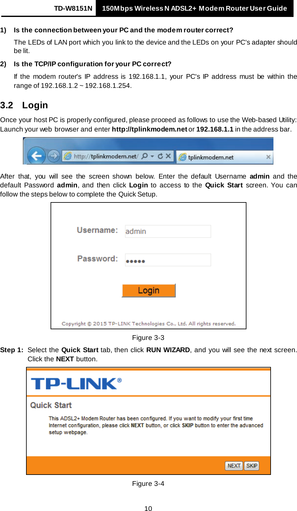 TD-W8151N 150Mbps Wireless N ADSL2+ Modem Router User Guide   10 1) Is the connection between your PC and the modem router correct? The LEDs of LAN port which you link to the device and the LEDs on your PC&apos;s adapter should be lit. 2) Is the TCP/IP configuration for your PC correct? If the modem router&apos;s IP address is 192.168.1.1, your PC&apos;s IP address must be within the range of 192.168.1.2 ~ 192.168.1.254. 3.2 Login Once your host PC is properly configured, please proceed as follows to use the Web-based Utility: Launch your web  browser and enter http://tplinkmodem.net or 192.168.1.1 in the address bar.  After that, you will see the screen shown below.  Enter  the default  Username  admin and  the default Password admin, and  then  click Login to access to  the  Quick Start screen. You can follow  the steps below  to complete the Quick Setup.  Figure 3-3 Step 1: Select the Quick Start tab, then click RUN WIZARD, and you will see the next screen. Click the NEXT button.  Figure 3-4 