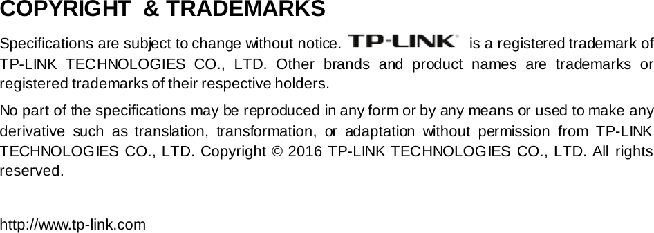 COPYRIGHT  &amp; TRADEMARKS Specifications are subject to change without notice.   is a registered trademark of TP-LINK TECHNOLOGIES CO., LTD.  Other brands and product names are trademarks or registered trademarks of their respective holders. No part of the specifications may be reproduced in any form or by any means or used to make any derivative such as translation,  transformation,  or adaptation without permission from TP-LINK TECHNOLOGIES CO., LTD. Copyright © 2016 TP-LINK TECHNOLOGIES CO., LTD. All rights reserved.  http://www.tp-link.com 