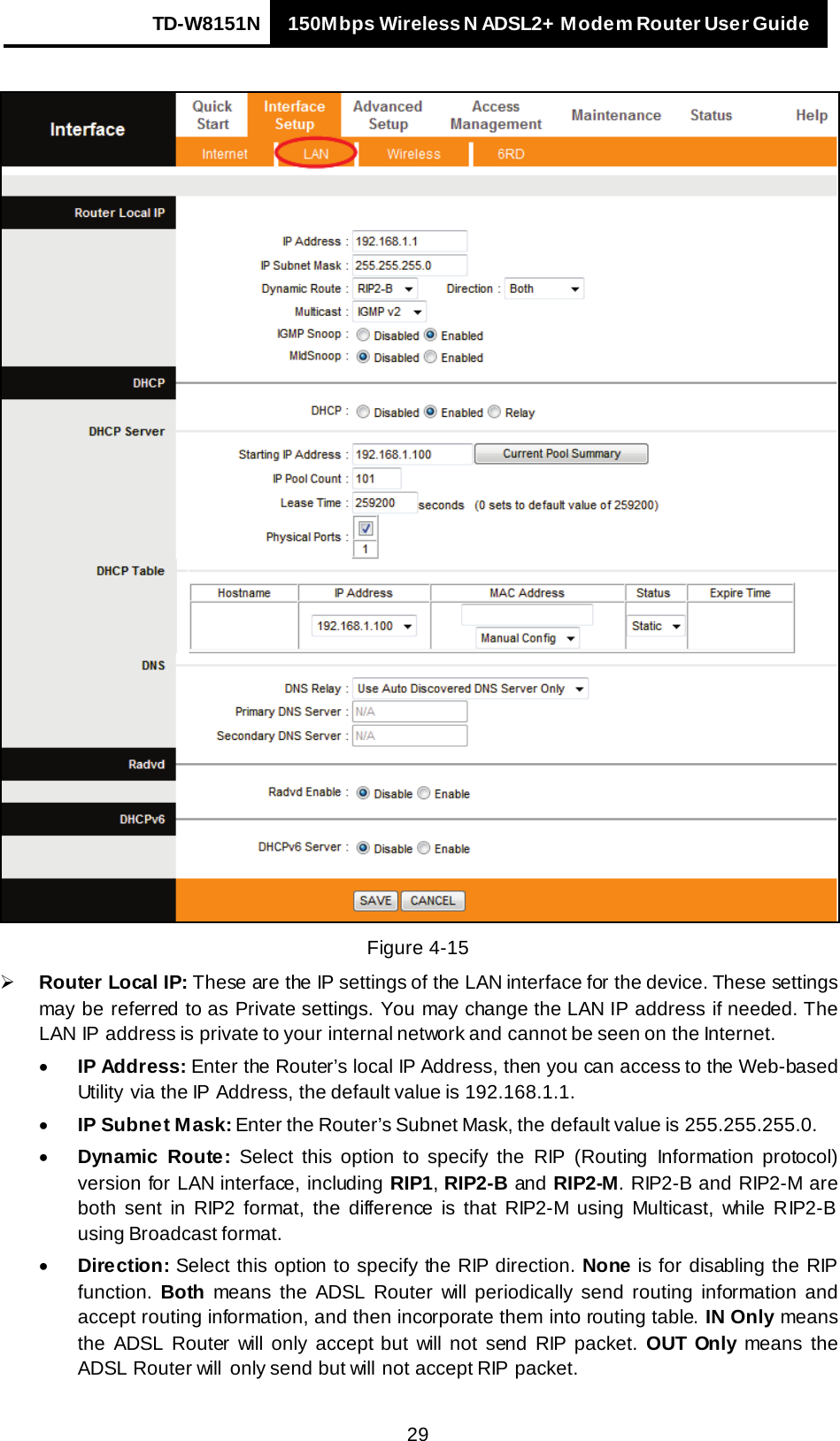 TD-W8151N 150Mbps Wireless N ADSL2+ Modem Router User Guide   29   Figure 4-15  Router Local IP: These are the IP settings of the LAN interface for the device. These settings may be referred to as Private settings. You may change the LAN IP address if needed. The LAN IP address is private to your internal network and cannot be seen on the Internet. • IP Address: Enter the Router’s local IP Address, then you can access to the Web-based Utility via the IP Address, the default value is 192.168.1.1. • IP Subnet Mask: Enter the Router’s Subnet Mask, the default value is 255.255.255.0. • Dynamic Route: Select this option to specify the RIP  (Routing Information protocol) version for LAN interface, including RIP1, RIP2-B and RIP2-M. RIP2-B and RIP2-M are both sent in RIP2 format, the difference is that RIP2-M using Multicast, while RIP2-B using Broadcast format. • Direction: Select this option to specify the RIP direction. None is for disabling the RIP function. Both means the ADSL Router will periodically send routing information and accept routing information, and then incorporate them into routing table. IN Only means the ADSL Router will only accept but will not send RIP packet. OUT  Only means the ADSL Router will  only send but will  not accept RIP packet. 