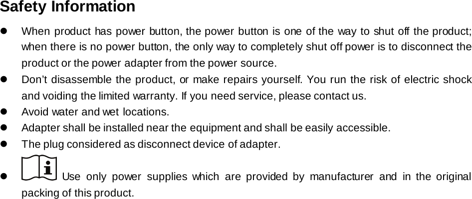 Safety Information  When product has power button, the power button is one of the way to shut off the product; when there is no power button, the only way to completely shut off power is to disconnect the product or the power adapter from the power source.  Don’t disassemble the product, or make repairs yourself. You run the risk of electric shock and voiding the limited warranty. If you need service, please contact us.  Avoid water and wet locations.  Adapter shall be installed near the equipment and shall be easily accessible.  The plug considered as disconnect device of adapter.     Use only power supplies which are provided by manufacturer and in the original packing of this product.  