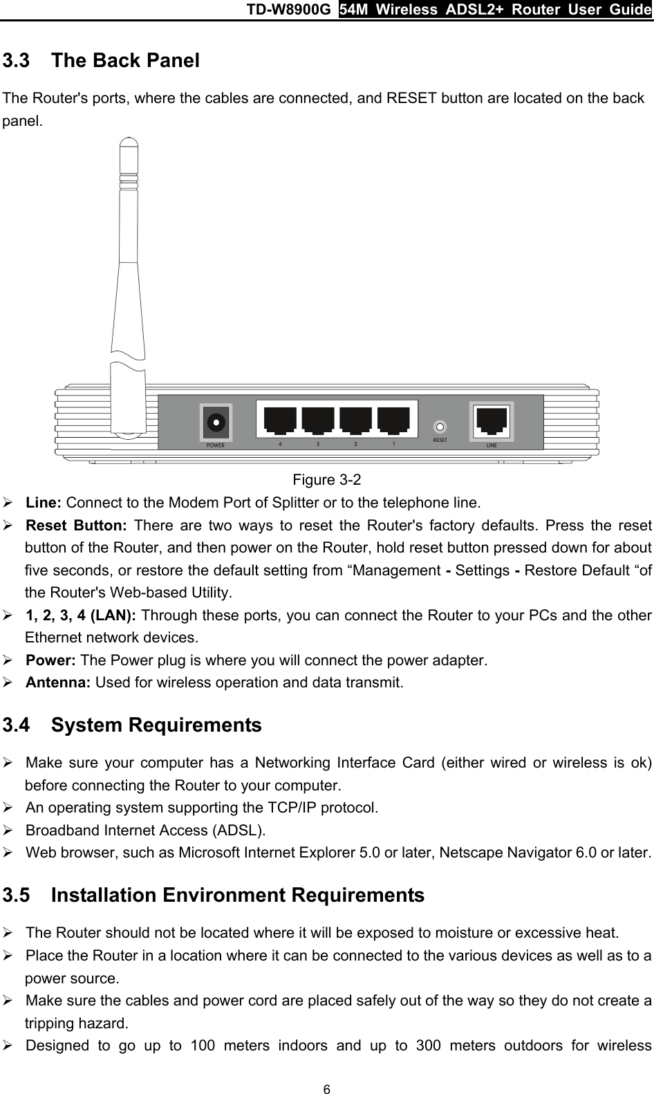 TD-W8900G  54M Wireless ADSL2+ Router User Guide 6 3.3  The Back Panel The Router&apos;s ports, where the cables are connected, and RESET button are located on the back panel.  Figure 3-2 ¾ Line: Connect to the Modem Port of Splitter or to the telephone line. ¾ Reset Button: There are two ways to reset the Router&apos;s factory defaults. Press the reset button of the Router, and then power on the Router, hold reset button pressed down for about five seconds, or restore the default setting from “Management - Settings - Restore Default “of the Router&apos;s Web-based Utility. ¾ 1, 2, 3, 4 (LAN): Through these ports, you can connect the Router to your PCs and the other Ethernet network devices. ¾ Power: The Power plug is where you will connect the power adapter. ¾ Antenna: Used for wireless operation and data transmit. 3.4  System Requirements ¾  Make sure your computer has a Networking Interface Card (either wired or wireless is ok) before connecting the Router to your computer. ¾  An operating system supporting the TCP/IP protocol. ¾  Broadband Internet Access (ADSL). ¾  Web browser, such as Microsoft Internet Explorer 5.0 or later, Netscape Navigator 6.0 or later. 3.5  Installation Environment Requirements ¾  The Router should not be located where it will be exposed to moisture or excessive heat. ¾  Place the Router in a location where it can be connected to the various devices as well as to a power source. ¾  Make sure the cables and power cord are placed safely out of the way so they do not create a tripping hazard. ¾  Designed to go up to 100 meters indoors and up to 300 meters outdoors for wireless 