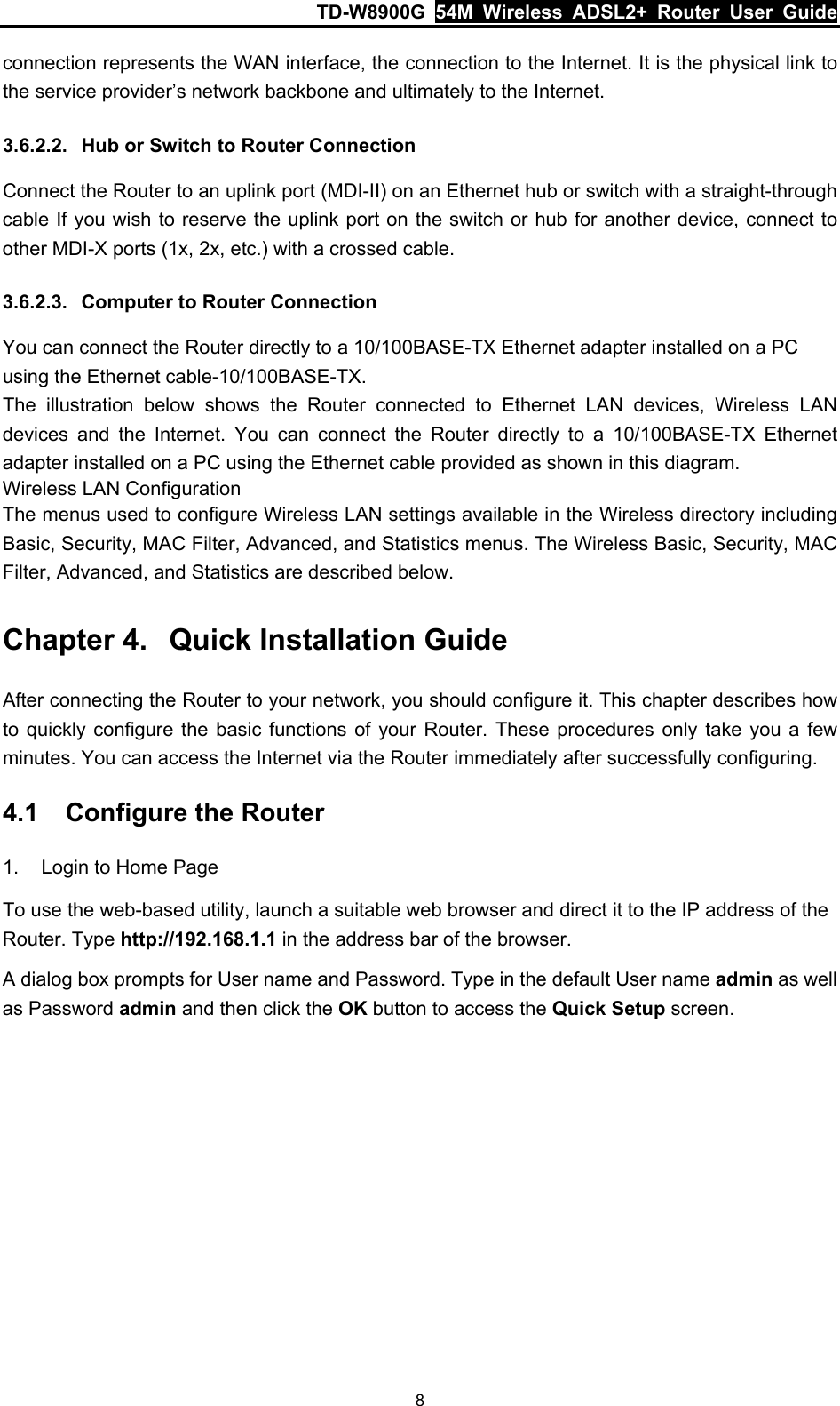 TD-W8900G  54M Wireless ADSL2+ Router User Guide 8 connection represents the WAN interface, the connection to the Internet. It is the physical link to the service provider’s network backbone and ultimately to the Internet. 3.6.2.2.  Hub or Switch to Router Connection Connect the Router to an uplink port (MDI-II) on an Ethernet hub or switch with a straight-through cable If you wish to reserve the uplink port on the switch or hub for another device, connect to other MDI-X ports (1x, 2x, etc.) with a crossed cable. 3.6.2.3.  Computer to Router Connection You can connect the Router directly to a 10/100BASE-TX Ethernet adapter installed on a PC using the Ethernet cable-10/100BASE-TX. The illustration below shows the Router connected to Ethernet LAN devices, Wireless LAN devices and the Internet. You can connect the Router directly to a 10/100BASE-TX Ethernet adapter installed on a PC using the Ethernet cable provided as shown in this diagram. Wireless LAN Configuration The menus used to configure Wireless LAN settings available in the Wireless directory including Basic, Security, MAC Filter, Advanced, and Statistics menus. The Wireless Basic, Security, MAC Filter, Advanced, and Statistics are described below. Chapter 4.  Quick Installation Guide After connecting the Router to your network, you should configure it. This chapter describes how to quickly configure the basic functions of your Router. These procedures only take you a few minutes. You can access the Internet via the Router immediately after successfully configuring. 4.1  Configure the Router 1.  Login to Home Page To use the web-based utility, launch a suitable web browser and direct it to the IP address of the Router. Type http://192.168.1.1 in the address bar of the browser. A dialog box prompts for User name and Password. Type in the default User name admin as well as Password admin and then click the OK button to access the Quick Setup screen. 