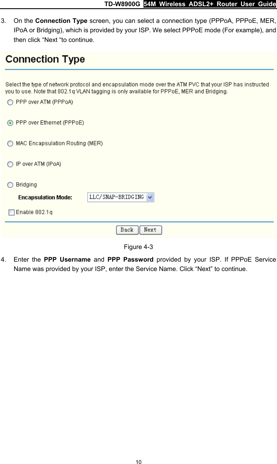 TD-W8900G  54M Wireless ADSL2+ Router User Guide 10 3. On the Connection Type screen, you can select a connection type (PPPoA, PPPoE, MER, IPoA or Bridging), which is provided by your ISP. We select PPPoE mode (For example), and then click “Next “to continue.  Figure 4-3 4. Enter the PPP Username and PPP Password provided by your ISP. If PPPoE Service Name was provided by your ISP, enter the Service Name. Click “Next” to continue. 