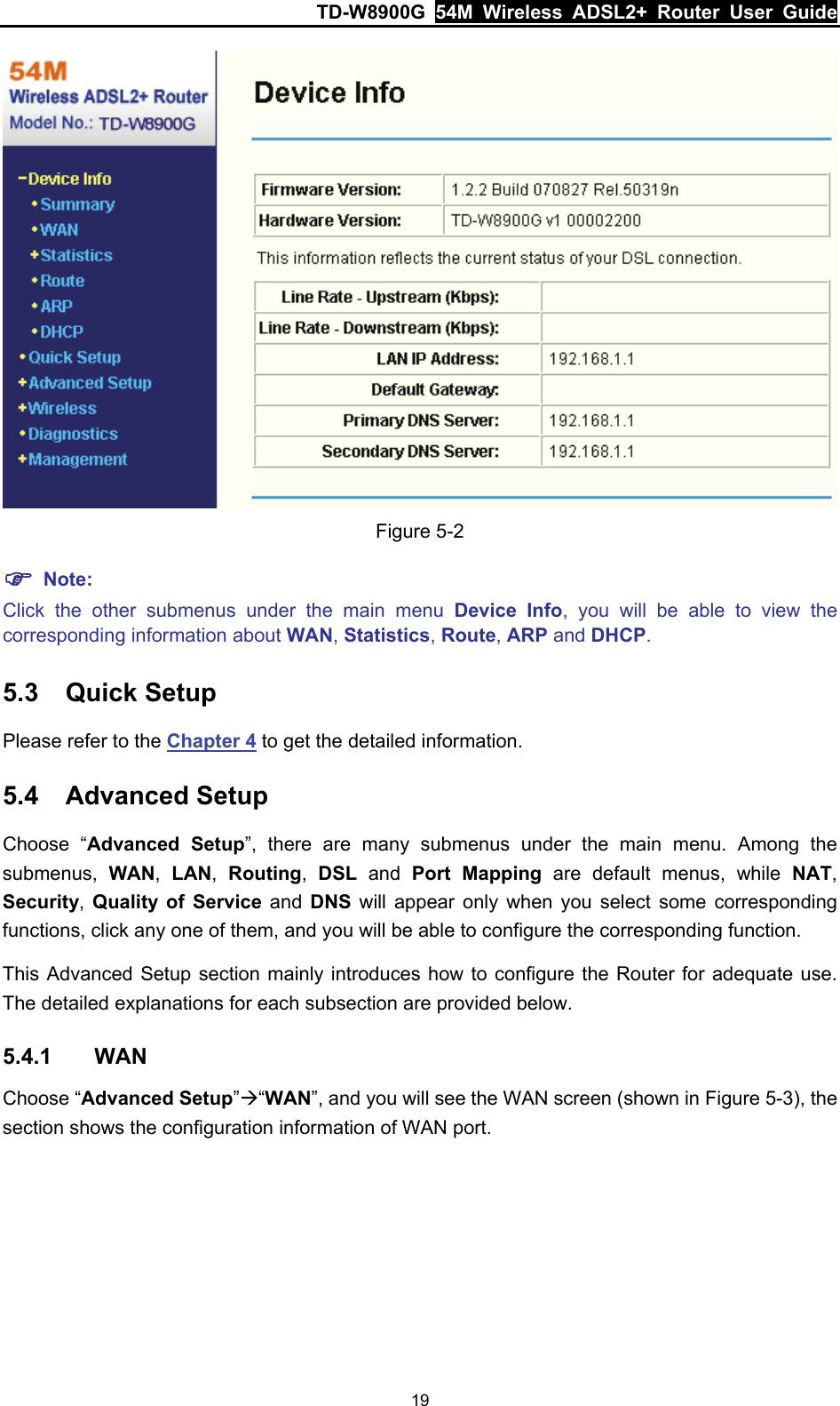 TD-W8900G  54M Wireless ADSL2+ Router User Guide 19  Figure 5-2 ) Note: Click the other submenus under the main menu Device Info, you will be able to view the corresponding information about WAN, Statistics, Route, ARP and DHCP. 5.3  Quick Setup Please refer to the Chapter 4 to get the detailed information. 5.4  Advanced Setup Choose “Advanced Setup”, there are many submenus under the main menu. Among the submenus,  WAN,  LAN,  Routing,  DSL and Port Mapping are default menus, while NAT, Security, Quality of Service and DNS will appear only when you select some corresponding functions, click any one of them, and you will be able to configure the corresponding function. This Advanced Setup section mainly introduces how to configure the Router for adequate use. The detailed explanations for each subsection are provided below. 5.4.1  WAN Choose “Advanced Setup”Æ“WAN”, and you will see the WAN screen (shown in Figure 5-3), the section shows the configuration information of WAN port.   