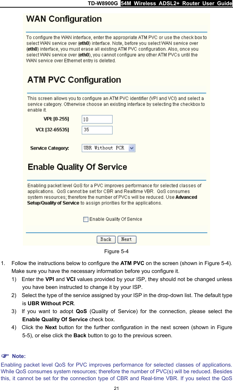 TD-W8900G  54M Wireless ADSL2+ Router User Guide 21  Figure 5-4 1.  Follow the instructions below to configure the ATM PVC on the screen (shown in Figure 5-4). Make sure you have the necessary information before you configure it. 1) Enter the VPI and VCI values provided by your ISP, they should not be changed unless you have been instructed to change it by your ISP. 2)  Select the type of the service assigned by your ISP in the drop-down list. The default type is UBR Without PCR. 3)  If you want to adopt QoS (Quality of Service) for the connection, please select the Enable Quality Of Service check box. 4) Click the Next button for the further configuration in the next screen (shown in Figure 5-5), or else click the Back button to go to the previous screen.  ) Note: Enabling packet level QoS for PVC improves performance for selected classes of applications. While QoS consumes system resources; therefore the number of PVC(s) will be reduced. Besides this, it cannot be set for the connection type of CBR and Real-time VBR. If you select the QoS 