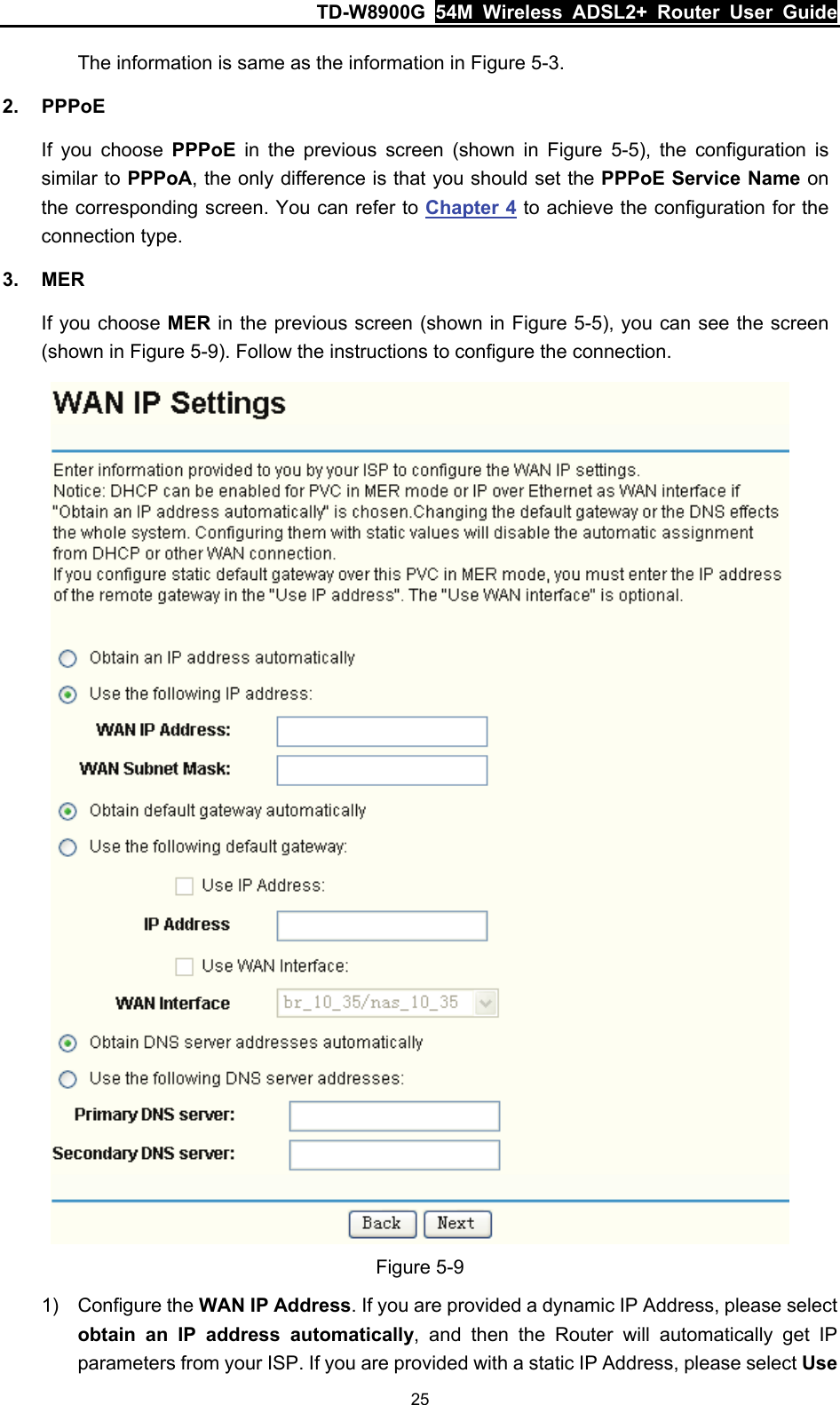 TD-W8900G  54M Wireless ADSL2+ Router User Guide 25 The information is same as the information in Figure 5-3. 2. PPPoE If you choose PPPoE in the previous screen (shown in Figure 5-5), the configuration is similar to PPPoA, the only difference is that you should set the PPPoE Service Name on the corresponding screen. You can refer to Chapter 4 to achieve the configuration for the connection type. 3. MER If you choose MER in the previous screen (shown in Figure 5-5), you can see the screen (shown in Figure 5-9). Follow the instructions to configure the connection.  Figure 5-9 1) Configure the WAN IP Address. If you are provided a dynamic IP Address, please select obtain an IP address automatically, and then the Router will automatically get IP parameters from your ISP. If you are provided with a static IP Address, please select Use 