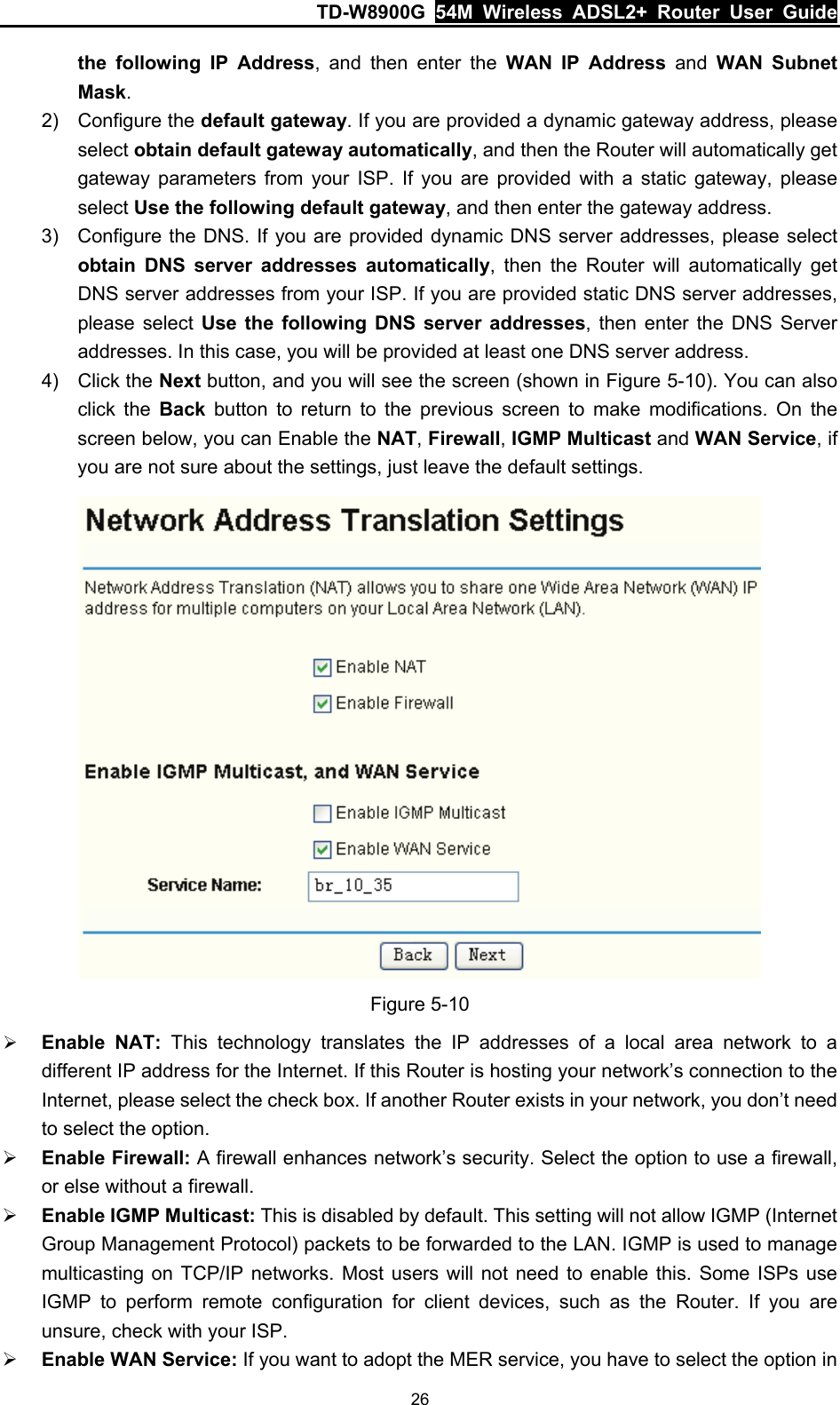TD-W8900G  54M Wireless ADSL2+ Router User Guide 26 the following IP Address, and then enter the WAN IP Address and WAN Subnet Mask. 2) Configure the default gateway. If you are provided a dynamic gateway address, please select obtain default gateway automatically, and then the Router will automatically get gateway parameters from your ISP. If you are provided with a static gateway, please select Use the following default gateway, and then enter the gateway address. 3)  Configure the DNS. If you are provided dynamic DNS server addresses, please select obtain DNS server addresses automatically, then the Router will automatically get DNS server addresses from your ISP. If you are provided static DNS server addresses, please select Use the following DNS server addresses, then enter the DNS Server addresses. In this case, you will be provided at least one DNS server address. 4) Click the Next button, and you will see the screen (shown in Figure 5-10). You can also click the Back button to return to the previous screen to make modifications. On the screen below, you can Enable the NAT, Firewall, IGMP Multicast and WAN Service, if you are not sure about the settings, just leave the default settings.  Figure 5-10 ¾ Enable NAT: This technology translates the IP addresses of a local area network to a different IP address for the Internet. If this Router is hosting your network’s connection to the Internet, please select the check box. If another Router exists in your network, you don’t need to select the option. ¾ Enable Firewall: A firewall enhances network’s security. Select the option to use a firewall, or else without a firewall. ¾ Enable IGMP Multicast: This is disabled by default. This setting will not allow IGMP (Internet Group Management Protocol) packets to be forwarded to the LAN. IGMP is used to manage multicasting on TCP/IP networks. Most users will not need to enable this. Some ISPs use IGMP to perform remote configuration for client devices, such as the Router. If you are unsure, check with your ISP. ¾ Enable WAN Service: If you want to adopt the MER service, you have to select the option in 