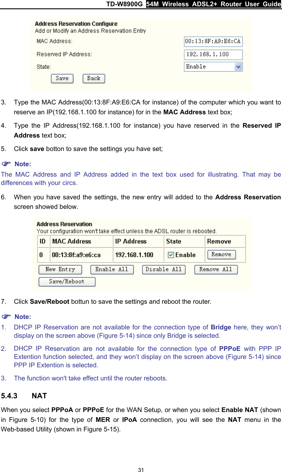 TD-W8900G  54M Wireless ADSL2+ Router User Guide 31  3.  Type the MAC Address(00:13:8F:A9:E6:CA for instance) of the computer which you want to reserve an IP(192.168.1.100 for instance) for in the MAC Address text box; 4.  Type the IP Address(192.168.1.100 for instance) you have reserved in the Reserved IP Address text box; 5. Click save botton to save the settings you have set; ) Note: The MAC Address and IP Address added in the text box used for illustrating. That may be differences with your circs. 6.  When you have saved the settings, the new entry will added to the Address Reservation screen showed below.  7. Click Save/Reboot bottun to save the settings and reboot the router. ) Note: 1.  DHCP IP Reservation are not available for the connection type of Bridge here, they won’t display on the screen above (Figure 5-14) since only Bridge is selected. 2.  DHCP IP Reservation are not available for the connection type of PPPoE  with PPP IP Extention function selected, and they won’t display on the screen above (Figure 5-14) since PPP IP Extention is selected. 3.  The function won&apos;t take effect until the router reboots. 5.4.3  NAT When you select PPPoA or PPPoE for the WAN Setup, or when you select Enable NAT (shown in  Figure 5-10) for the type of MER or IPoA connection, you will see the NAT menu in the Web-based Utility (shown in Figure 5-15). 