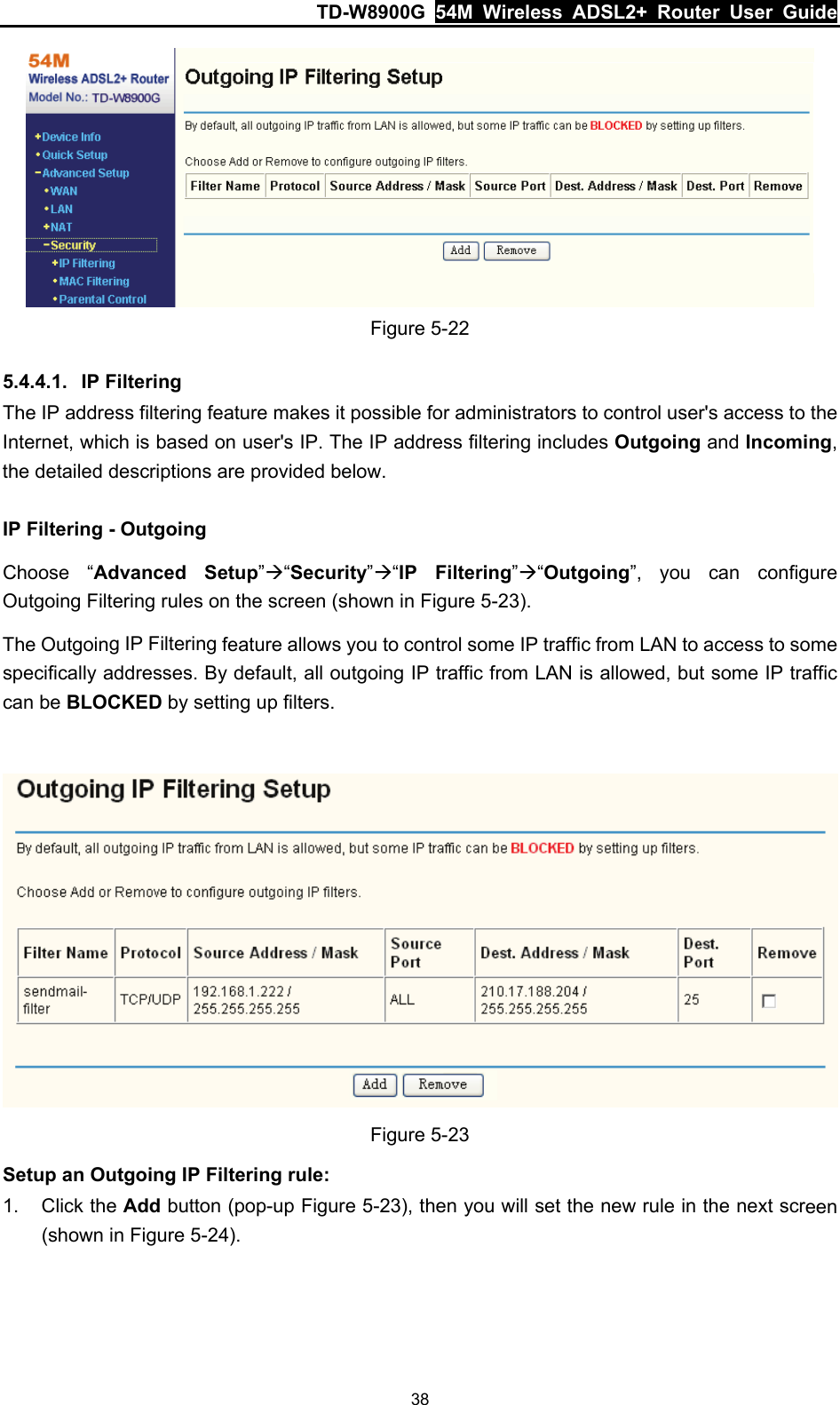 TD-W8900G  54M Wireless ADSL2+ Router User Guide 38  Figure 5-22 5.4.4.1.  IP Filtering The IP address filtering feature makes it possible for administrators to control user&apos;s access to the Internet, which is based on user&apos;s IP. The IP address filtering includes Outgoing and Incoming, the detailed descriptions are provided below. IP Filtering - Outgoing Choose “Advanced Setup”Æ“Security”Æ“IP Filtering”Æ“Outgoing”, you can configure Outgoing Filtering rules on the screen (shown in Figure 5-23). The Outgoing IP Filtering feature allows you to control some IP traffic from LAN to access to some specifically addresses. By default, all outgoing IP traffic from LAN is allowed, but some IP traffic can be BLOCKED by setting up filters.   Figure 5-23 Setup an Outgoing IP Filtering rule: 1. Click the Add button (pop-up Figure 5-23), then you will set the new rule in the next screen (shown in Figure 5-24). 