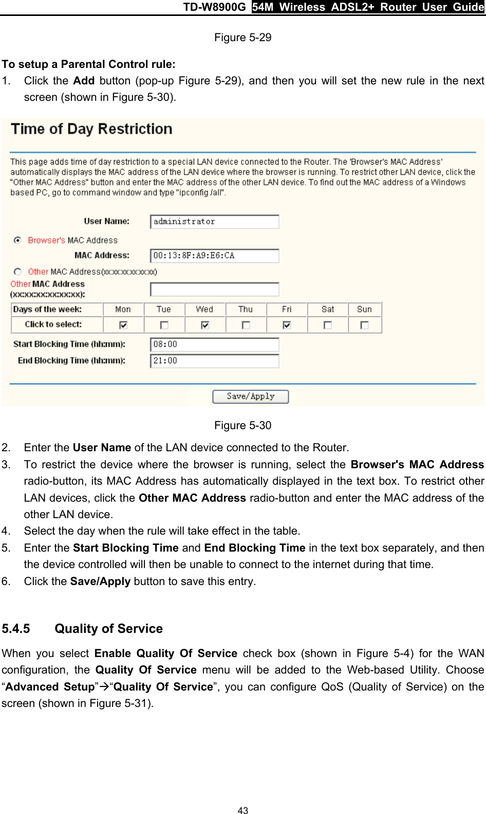 TD-W8900G  54M Wireless ADSL2+ Router User Guide 43 Figure 5-29 To setup a Parental Control rule: 1. Click the Add button (pop-up Figure 5-29), and then you will set the new rule in the next screen (shown in Figure 5-30).  Figure 5-30 2. Enter the User Name of the LAN device connected to the Router. 3.  To restrict the device where the browser is running, select the Browser&apos;s MAC Address radio-button, its MAC Address has automatically displayed in the text box. To restrict other LAN devices, click the Other MAC Address radio-button and enter the MAC address of the other LAN device. 4.  Select the day when the rule will take effect in the table. 5. Enter the Start Blocking Time and End Blocking Time in the text box separately, and then the device controlled will then be unable to connect to the internet during that time. 6. Click the Save/Apply button to save this entry.  5.4.5  Quality of Service When you select Enable Quality Of Service check box (shown in Figure 5-4) for the WAN configuration, the Quality Of Service menu will be added to the Web-based Utility. Choose “Advanced Setup”Æ“Quality Of Service”, you can configure QoS (Quality of Service) on the screen (shown in Figure 5-31). 
