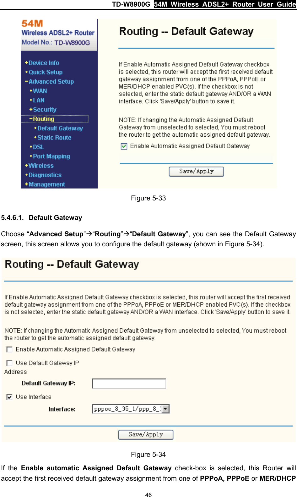 TD-W8900G  54M Wireless ADSL2+ Router User Guide 46  Figure 5-33 5.4.6.1.  Default Gateway Choose “Advanced Setup”Æ“Routing”Æ“Default Gateway”, you can see the Default Gateway screen, this screen allows you to configure the default gateway (shown in Figure 5-34).  Figure 5-34 If the Enable automatic Assigned Default Gateway check-box is selected, this Router will accept the first received default gateway assignment from one of PPPoA, PPPoE or MER/DHCP 