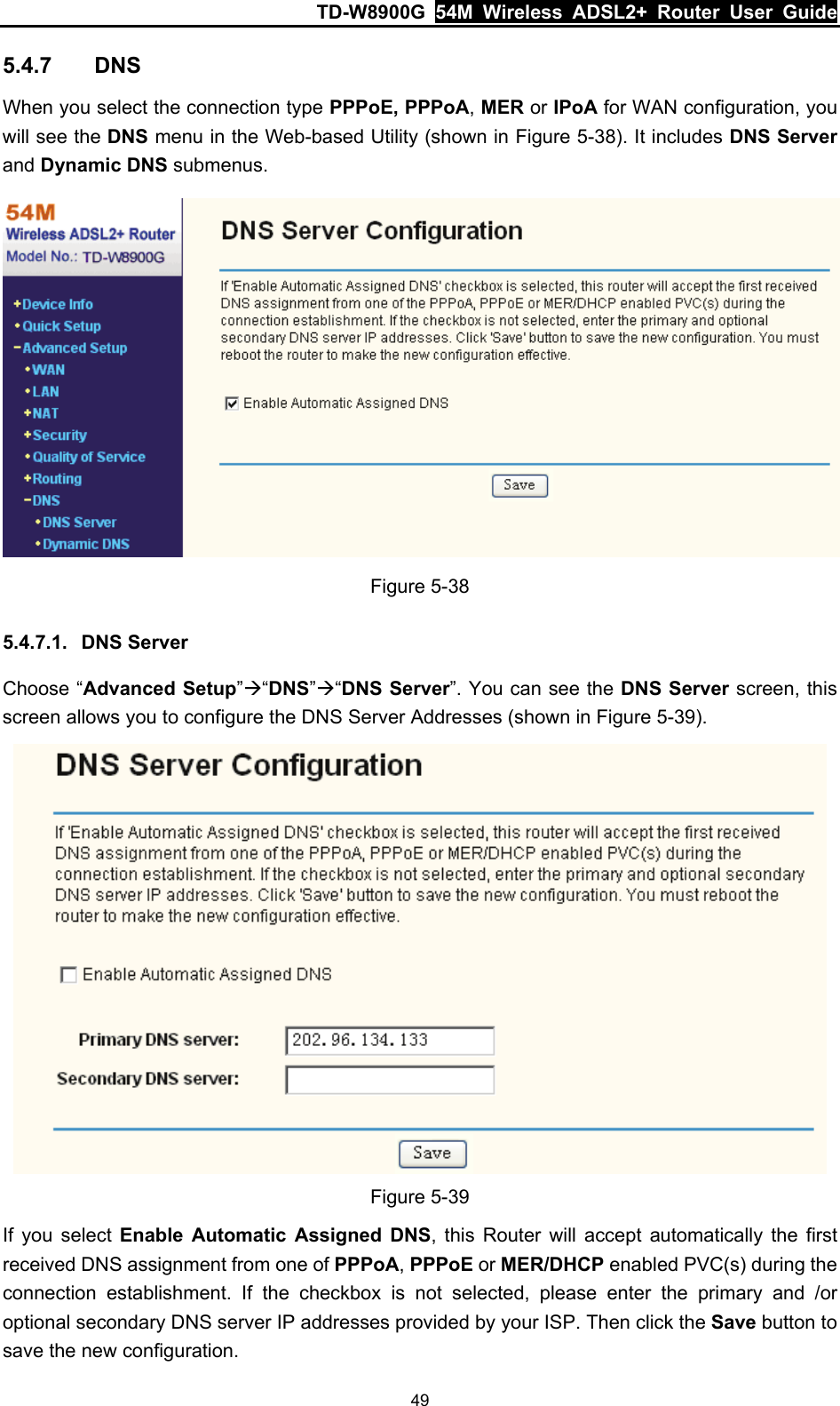 TD-W8900G  54M Wireless ADSL2+ Router User Guide 49 5.4.7  DNS When you select the connection type PPPoE, PPPoA, MER or IPoA for WAN configuration, you will see the DNS menu in the Web-based Utility (shown in Figure 5-38). It includes DNS Server and Dynamic DNS submenus.  Figure 5-38 5.4.7.1.  DNS Server Choose “Advanced Setup”Æ“DNS”Æ“DNS Server”. You can see the DNS Server screen, this screen allows you to configure the DNS Server Addresses (shown in Figure 5-39).  Figure 5-39 If you select Enable Automatic Assigned DNS, this Router will accept automatically the first received DNS assignment from one of PPPoA, PPPoE or MER/DHCP enabled PVC(s) during the connection establishment. If the checkbox is not selected, please enter the primary and /or optional secondary DNS server IP addresses provided by your ISP. Then click the Save button to save the new configuration.   