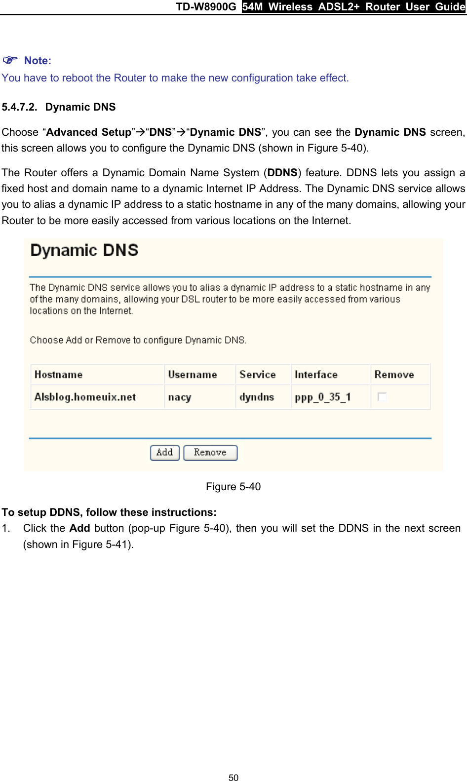 TD-W8900G  54M Wireless ADSL2+ Router User Guide 50  ) Note: You have to reboot the Router to make the new configuration take effect. 5.4.7.2.  Dynamic DNS Choose “Advanced Setup”Æ“DNS”Æ“Dynamic DNS”, you can see the Dynamic DNS screen, this screen allows you to configure the Dynamic DNS (shown in Figure 5-40). The Router offers a Dynamic Domain Name System (DDNS) feature. DDNS lets you assign a fixed host and domain name to a dynamic Internet IP Address. The Dynamic DNS service allows you to alias a dynamic IP address to a static hostname in any of the many domains, allowing your Router to be more easily accessed from various locations on the Internet.  Figure 5-40 To setup DDNS, follow these instructions: 1. Click the Add button (pop-up Figure 5-40), then you will set the DDNS in the next screen (shown in Figure 5-41). 