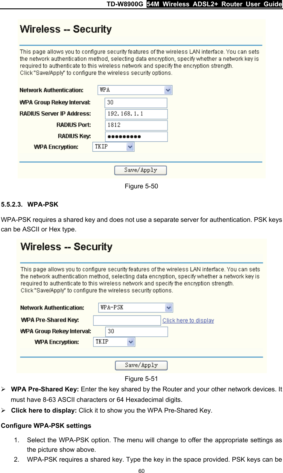 TD-W8900G  54M Wireless ADSL2+ Router User Guide 60  Figure 5-50 5.5.2.3.  WPA-PSK WPA-PSK requires a shared key and does not use a separate server for authentication. PSK keys can be ASCII or Hex type.  Figure 5-51 ¾ WPA Pre-Shared Key: Enter the key shared by the Router and your other network devices. It must have 8-63 ASCII characters or 64 Hexadecimal digits. ¾ Click here to display: Click it to show you the WPA Pre-Shared Key. Configure WPA-PSK settings 1.  Select the WPA-PSK option. The menu will change to offer the appropriate settings as the picture show above. 2.  WPA-PSK requires a shared key. Type the key in the space provided. PSK keys can be 