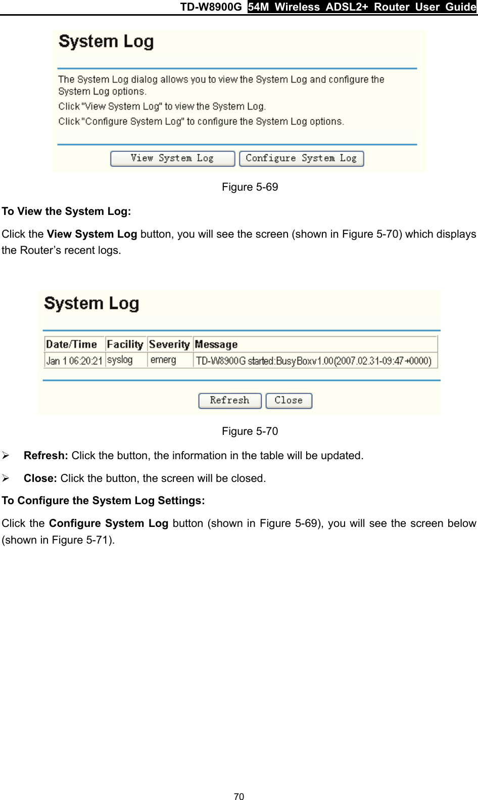 TD-W8900G  54M Wireless ADSL2+ Router User Guide 70  Figure 5-69 To View the System Log: Click the View System Log button, you will see the screen (shown in Figure 5-70) which displays the Router’s recent logs.   Figure 5-70 ¾ Refresh: Click the button, the information in the table will be updated. ¾ Close: Click the button, the screen will be closed. To Configure the System Log Settings: Click the Configure System Log button (shown in Figure 5-69), you will see the screen below (shown in Figure 5-71). 