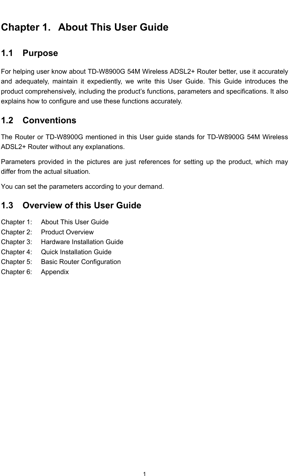  1 Chapter 1.  About This User Guide 1.1  Purpose For helping user know about TD-W8900G 54M Wireless ADSL2+ Router better, use it accurately and adequately, maintain it expediently, we write this User Guide. This Guide introduces the product comprehensively, including the product’s functions, parameters and specifications. It also explains how to configure and use these functions accurately. 1.2  Conventions The Router or TD-W8900G mentioned in this User guide stands for TD-W8900G 54M Wireless ADSL2+ Router without any explanations. Parameters provided in the pictures are just references for setting up the product, which may differ from the actual situation. You can set the parameters according to your demand. 1.3  Overview of this User Guide Chapter 1:  About This User Guide Chapter 2:  Product Overview Chapter 3:  Hardware Installation Guide Chapter 4:  Quick Installation Guide Chapter 5:  Basic Router Configuration Chapter 6:  Appendix 