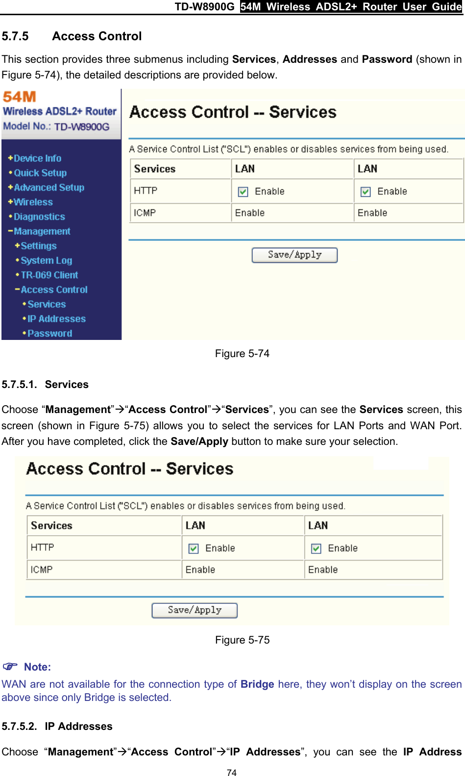 TD-W8900G  54M Wireless ADSL2+ Router User Guide 74 5.7.5  Access Control This section provides three submenus including Services, Addresses and Password (shown in Figure 5-74), the detailed descriptions are provided below.  Figure 5-74 5.7.5.1.  Services Choose “Management”Æ“Access Control”Æ“Services”, you can see the Services screen, this screen (shown in Figure 5-75) allows you to select the services for LAN Ports and WAN Port. After you have completed, click the Save/Apply button to make sure your selection.  Figure 5-75 ) Note: WAN are not available for the connection type of Bridge here, they won’t display on the screen above since only Bridge is selected. 5.7.5.2.  IP Addresses Choose “Management”Æ“Access Control”Æ“IP Addresses”, you can see the IP Address 