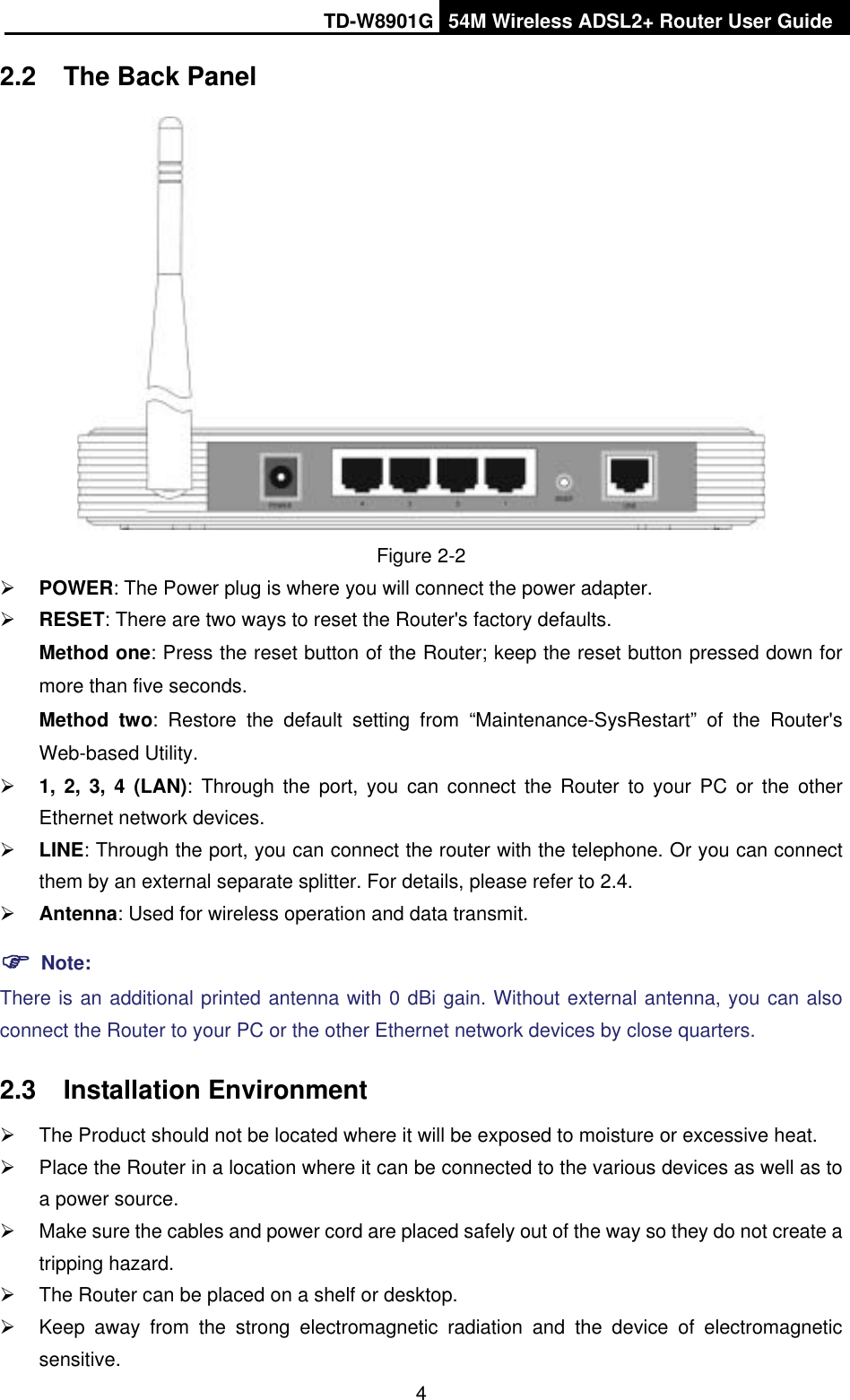 TD-W8901G 54M Wireless ADSL2+ Router User Guide42.2 The Back Panel Figure 2-2¾POWER: The Power plug is where you will connect the power adapter. ¾RESET: There are two ways to reset the Router&apos;s factory defaults.   Method one: Press the reset button of the Router; keep the reset button pressed down for more than five seconds.Method two: Restore the default setting from “Maintenance-SysRestart” of the Router&apos;s Web-based Utility. ¾1, 2, 3, 4 (LAN): Through the port, you can connect the Router to your PC or the other Ethernet network devices. ¾LINE: Through the port, you can connect the router with the telephone. Or you can connect them by an external separate splitter. For details, please refer to 2.4. ¾Antenna: Used for wireless operation and data transmit. )Note:There is an additional printed antenna with 0 dBi gain. Without external antenna, you can also connect the Router to your PC or the other Ethernet network devices by close quarters. 2.3 Installation Environment ¾  The Product should not be located where it will be exposed to moisture or excessive heat. ¾  Place the Router in a location where it can be connected to the various devices as well as to a power source. ¾  Make sure the cables and power cord are placed safely out of the way so they do not create a tripping hazard. ¾  The Router can be placed on a shelf or desktop. ¾  Keep away from the strong electromagnetic radiation and the device of electromagnetic sensitive.