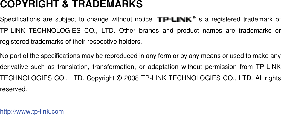 COPYRIGHT &amp; TRADEMARKS Specifications are subject to change without notice.  ®is a registered trademark of TP-LINK TECHNOLOGIES CO., LTD. Other brands and product names are trademarks or registered trademarks of their respective holders. No part of the specifications may be reproduced in any form or by any means or used to make any derivative such as translation, transformation, or adaptation without permission from TP-LINK TECHNOLOGIES CO., LTD. Copyright © 2008 TP-LINK TECHNOLOGIES CO., LTD. All rights reserved.http://www.tp-link.com
