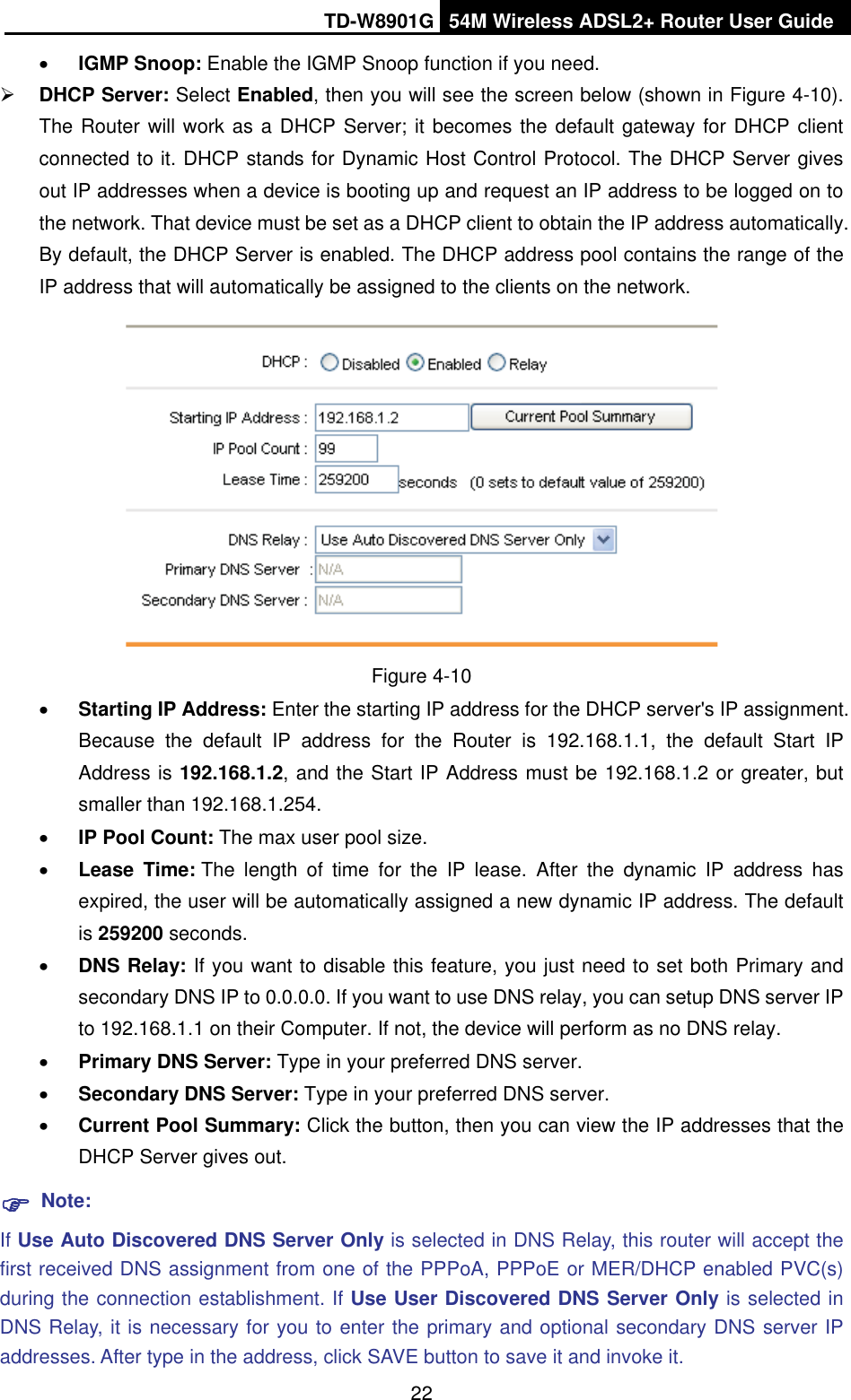 TD-W8901G 54M Wireless ADSL2+ Router User Guide22xIGMP Snoop: Enable the IGMP Snoop function if you need. ¾DHCP Server: Select Enabled, then you will see the screen below (shown in Figure 4-10). The Router will work as a DHCP Server; it becomes the default gateway for DHCP client connected to it. DHCP stands for Dynamic Host Control Protocol. The DHCP Server gives out IP addresses when a device is booting up and request an IP address to be logged on to the network. That device must be set as a DHCP client to obtain the IP address automatically. By default, the DHCP Server is enabled. The DHCP address pool contains the range of the IP address that will automatically be assigned to the clients on the network.   Figure 4-10 xStarting IP Address: Enter the starting IP address for the DHCP server&apos;s IP assignment. Because the default IP address for the Router is 192.168.1.1, the default Start IP Address is 192.168.1.2, and the Start IP Address must be 192.168.1.2 or greater, but smaller than 192.168.1.254. xIP Pool Count: The max user pool size. xLease Time: The length of time for the IP lease. After the dynamic IP address has expired, the user will be automatically assigned a new dynamic IP address. The default is 259200 seconds.xDNS Relay: If you want to disable this feature, you just need to set both Primary and secondary DNS IP to 0.0.0.0. If you want to use DNS relay, you can setup DNS server IP to 192.168.1.1 on their Computer. If not, the device will perform as no DNS relay. xPrimary DNS Server: Type in your preferred DNS server. xSecondary DNS Server: Type in your preferred DNS server.xCurrent Pool Summary: Click the button, then you can view the IP addresses that the DHCP Server gives out.)Note:If Use Auto Discovered DNS Server Only is selected in DNS Relay, this router will accept the first received DNS assignment from one of the PPPoA, PPPoE or MER/DHCP enabled PVC(s) during the connection establishment. If Use User Discovered DNS Server Only is selected in DNS Relay, it is necessary for you to enter the primary and optional secondary DNS server IP addresses. After type in the address, click SAVE button to save it and invoke it.   