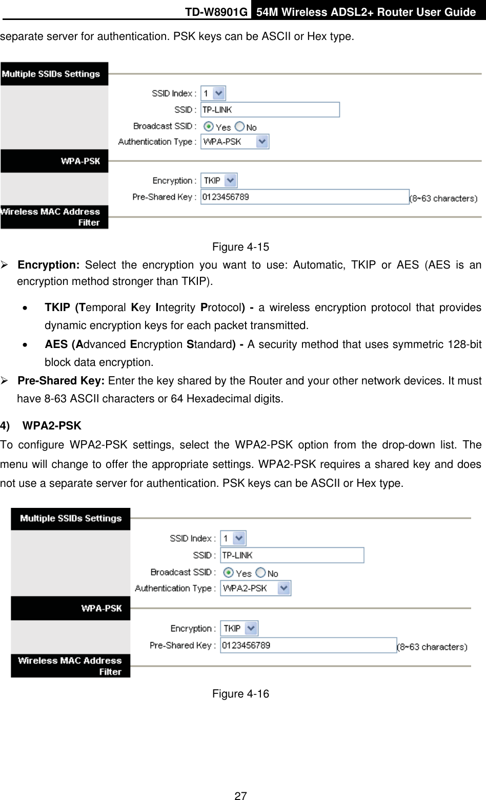 TD-W8901G 54M Wireless ADSL2+ Router User Guide27separate server for authentication. PSK keys can be ASCII or Hex type. Figure 4-15 ¾Encryption:  Select the encryption you want to use: Automatic, TKIP or AES (AES is an encryption method stronger than TKIP). xTKIP (Temporal Key Integrity Protocol) - a wireless encryption protocol that provides dynamic encryption keys for each packet transmitted. xAES (Advanced Encryption Standard) - A security method that uses symmetric 128-bit block data encryption. ¾Pre-Shared Key: Enter the key shared by the Router and your other network devices. It must have 8-63 ASCII characters or 64 Hexadecimal digits. 4) WPA2-PSK To configure WPA2-PSK settings, select the WPA2-PSK option from the drop-down list. The menu will change to offer the appropriate settings. WPA2-PSK requires a shared key and does not use a separate server for authentication. PSK keys can be ASCII or Hex type. Figure 4-16 