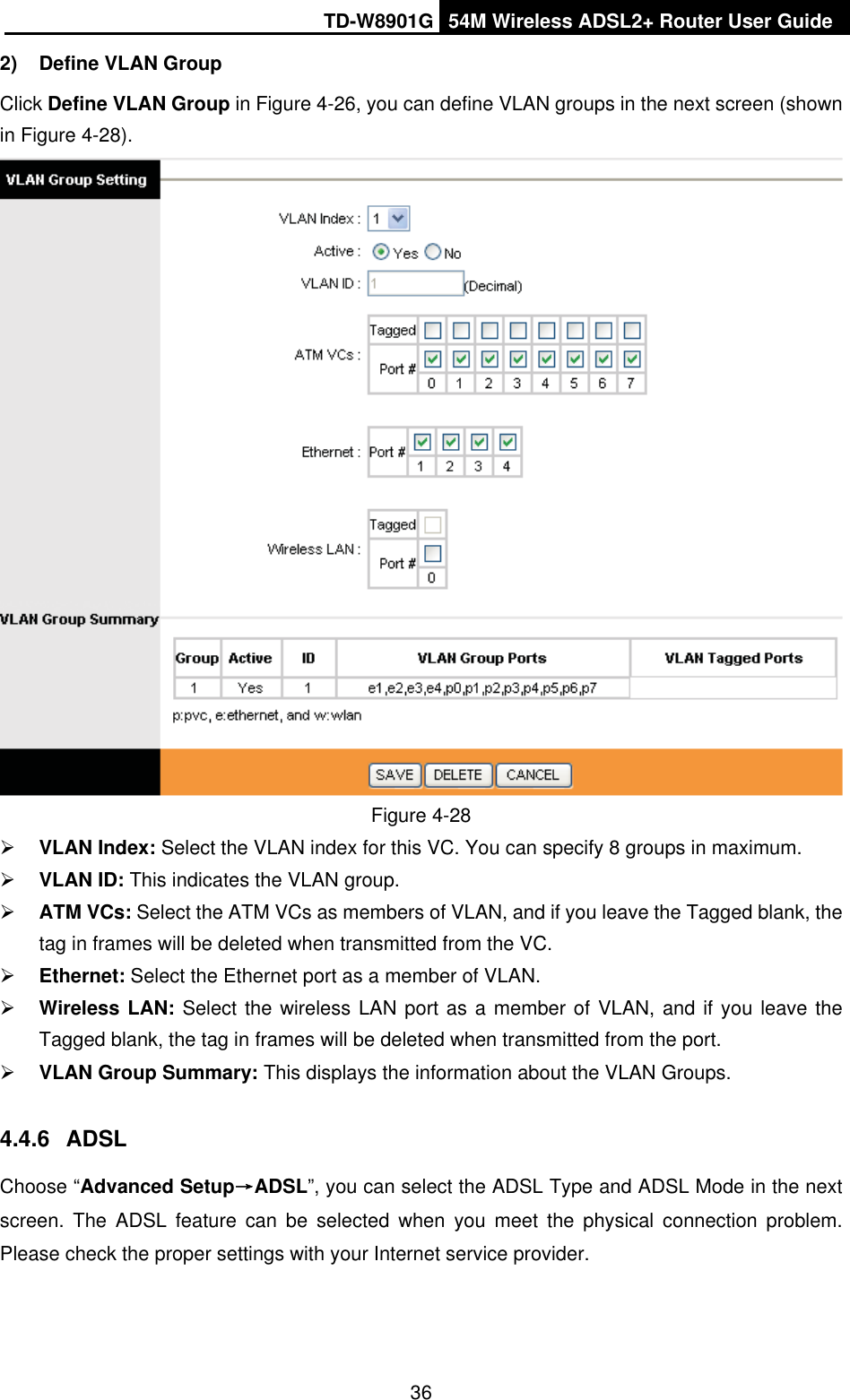 TD-W8901G 54M Wireless ADSL2+ Router User Guide362)  Define VLAN Group   Click Define VLAN Group in Figure 4-26, you can define VLAN groups in the next screen (shown in Figure 4-28). Figure 4-28 ¾VLAN Index: Select the VLAN index for this VC. You can specify 8 groups in maximum. ¾VLAN ID: This indicates the VLAN group. ¾ATM VCs: Select the ATM VCs as members of VLAN, and if you leave the Tagged blank, the tag in frames will be deleted when transmitted from the VC. ¾Ethernet: Select the Ethernet port as a member of VLAN. ¾Wireless LAN: Select the wireless LAN port as a member of VLAN, and if you leave the Tagged blank, the tag in frames will be deleted when transmitted from the port.¾VLAN Group Summary: This displays the information about the VLAN Groups. 4.4.6 ADSLChoose “Advanced SetupėADSL”, you can select the ADSL Type and ADSL Mode in the next screen. The ADSL feature can be selected when you meet the physical connection problem. Please check the proper settings with your Internet service provider. 