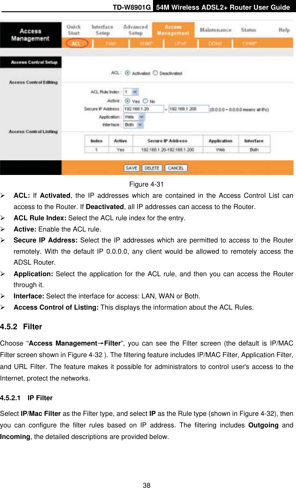 TD-W8901G 54M Wireless ADSL2+ Router User Guide38Figure 4-31 ¾ACL: If Activated, the IP addresses which are contained in the Access Control List can access to the Router. If Deactivated, all IP addresses can access to the Router. ¾ACL Rule Index: Select the ACL rule index for the entry.   ¾Active: Enable the ACL rule. ¾Secure IP Address: Select the IP addresses which are permitted to access to the Router remotely. With the default IP 0.0.0.0, any client would be allowed to remotely access the ADSL Router. ¾Application: Select the application for the ACL rule, and then you can access the Router through it. ¾Interface: Select the interface for access: LAN, WAN or Both. ¾Access Control of Listing: This displays the information about the ACL Rules. 4.5.2 FilterChoose “Access ManagementėFilter”, you can see the Filter screen (the default is IP/MAC Filter screen shown in Figure 4-32 ). The filtering feature includes IP/MAC Filter, Application Filter, and URL Filter. The feature makes it possible for administrators to control user&apos;s access to the Internet, protect the networks. 4.5.2.1 IP Filter Select IP/Mac Filter as the Filter type, and select IP as the Rule type (shown in Figure 4-32), then you can configure the filter rules based on IP address. The filtering includes Outgoing andIncoming, the detailed descriptions are provided below.